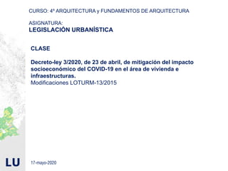 CURSO: 4º ARQUITECTURA y FUNDAMENTOS DE ARQUITECTURA
ASIGNATURA:
LEGISLACIÓN URBANÍSTICA
CLASE
Decreto-ley 3/2020, de 23 de abril, de mitigación del impacto
socioeconómico del COVID-19 en el área de vivienda e
infraestructuras.
Modificaciones LOTURM-13/2015
17-mayo-2020
 
