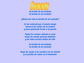 La herida de mi costado
la herida de mi costado
¿Quién ha visto la herida de mi costado?
Se fue rodando por el monte abajo
atravesó las calles de la ciudad
y pasó gimiendo frente a tu puerta
Todos los vecinos salieron a verla
todos los mudos querían hablarle
y los niños corrían detrás de ella
La herida de mi costado
la herida de mi costado
Llegó de noche a los confines de la ciudad
y se perdió sin rumor en el horizonte
 