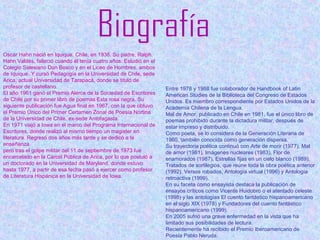 Oscar Hahn nació en Iquique, Chile, en 1938. Su padre, Ralph
Hahn Valdés, falleció cuando él tenía cuatro años. Estudió en el
Colegio Salesiano Don Bosco y en el Liceo de Hombres, ambos
de Iquique. Y cursó Pedagogía en la Universidad de Chile, sede
Arica, actual Universidad de Tarapacá, donde se tituló de
profesor de castellano.
El año 1961 ganó el Premio Alerce de la Sociedad de Escritores
de Chile por su primer libro de poemas Esta rosa negra. Su
siguiente publicación fue Agua final en 1967, con la que obtuvo
el Premio Único del Primer Certamen Zonal de Poesía Nortina
de la Universidad de Chile, ex-sede Antofagasta.
En 1971 viajó a Iowa en el marco del Programa Internacional de
Escritores, donde realizó al mismo tiempo un magister en
literatura. Regresó dos años más tarde y se dedicó a la
enseñanza.
pero tras el golpe militar del 11 de septiembre de 1973 fue
encarcelado en la Cárcel Pública de Arica, por lo que postuló a
un doctorado en la Universidad de Maryland, donde estuvo
hasta 1977, a partir de esa fecha pasó a ejercer como profesor
de Literatura Hispánica en la Universidad de Iowa.
Entre 1978 y 1988 fue colaborador de Handbook of Latin
American Studies de la Biblioteca del Congreso de Estados
Unidos. Es miembro correspondiente por Estados Unidos de la
Academia Chilena de la Lengua.
Mal de Amor, publicado en Chile en 1981, fue el único libro de
poemas prohibido durante la dictadura militar, después de
estar impreso y distribuido.
Como poeta, se lo considera de la Generación Literaria de
1960, también conocida como generación dispersa.
Su trayectoria poética continuó con Arte de morir (1977), Mal
de amor (1981), Imágenes nucleares (1983), Flor de
enamorados (1987), Estrellas fijas en un cielo blanco (1989),
Tratados de sortilegios, que reúne toda la obra poética anterior
(1992), Versos robados, Antología virtual (1996) y Antología
retroactiva (1999).
En su faceta como ensayista destaca la publicación de
ensayos críticos como Vicente Huidobro o el atentado celeste
(1998) y las antologías El cuento fantástico hispanoamericano
en el siglo XIX (1978) y Fundadores del cuento fantástico
hispanoamericano (1999).
En 2005 sufrió una grave enfermedad en la vista que ha
limitado sus posibilidades de lectura.
Recientemente ha recibido el Premio Iberoamericano de
Poesía Pablo Neruda.
 