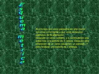 Al principio son unos pareados en arte menor
con rima consonante y que usan el recurso
estilístico de la aliteración.
Después un verso solitario, y a continuación una
soleá tras una estrofa de 3 versos. Después otra
aliteración de un verso causando un pareado. Y
para finalizar una estrofa de 2 sílabas.
 