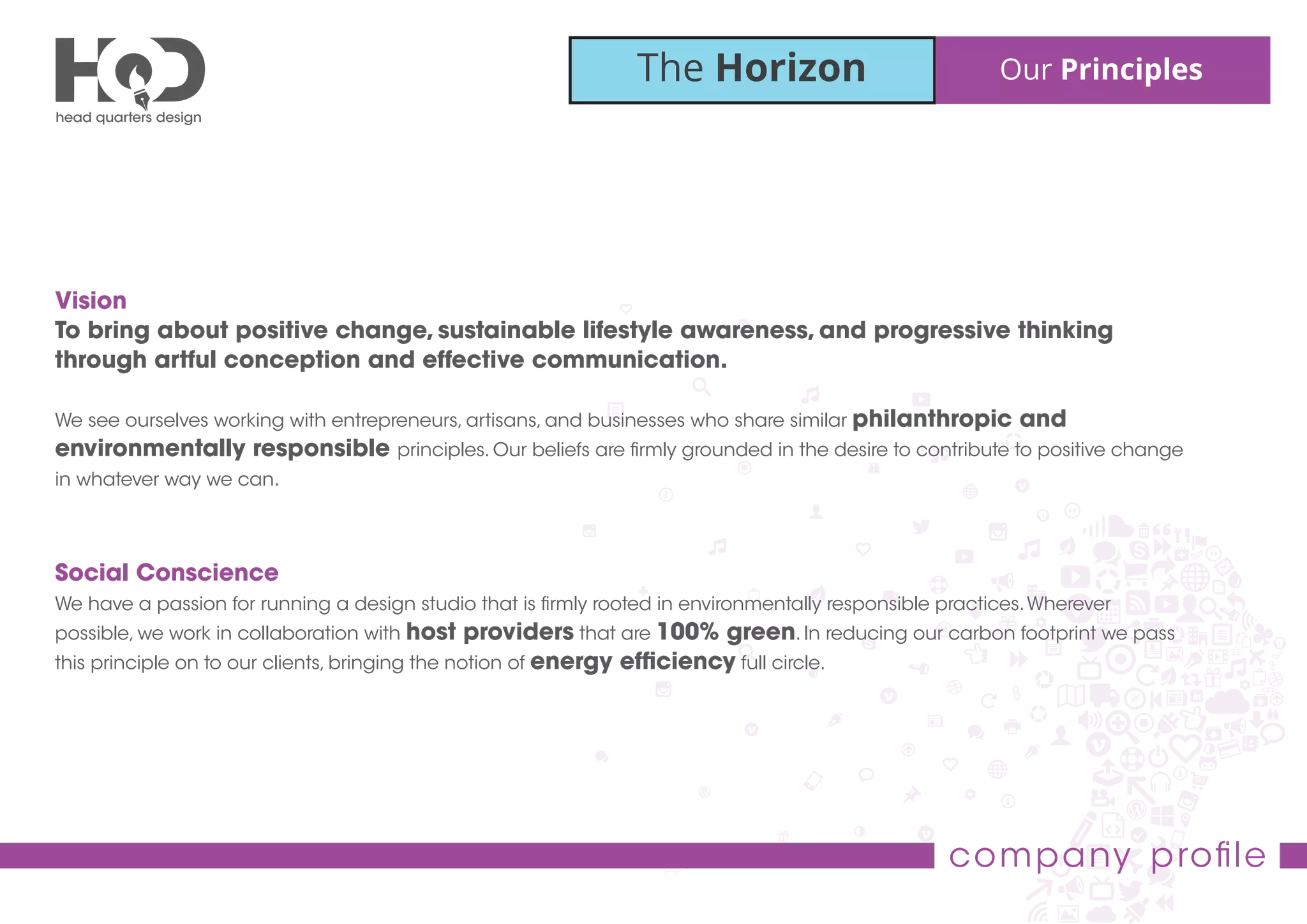 The Horizon Our Principles
company proﬁle
Vision
To bring about positive change, sustainable lifestyle awareness, and progressive thinking
through artful conception and effective communication.
We see ourselves working with entrepreneurs, artisans, and businesses who share similar philanthropic and
environmentally responsible principles. Our beliefs are ﬁrmly grounded in the desire to contribute to positive change
in whatever way we can.
Social Conscience
We have a passion for running a design studio that is ﬁrmly rooted in environmentally responsible practices.Wherever
possible, we work in collaboration with host providers that are 100% green. In reducing our carbon footprint we pass
this principle on to our clients, bringing the notion of energy efﬁciency full circle.
 