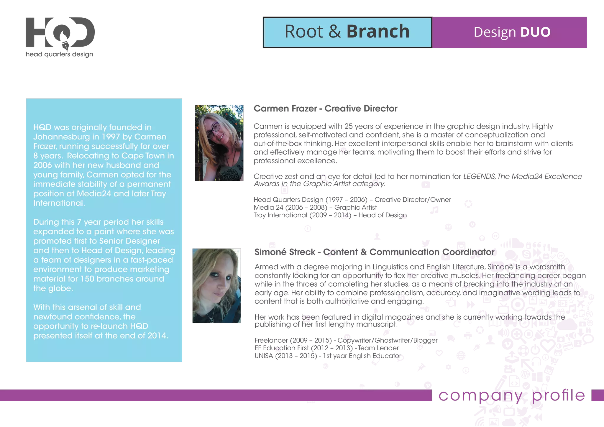 Root & Branch Design DUO
company proﬁle
Carmen Frazer - Creative Director
Carmen is equipped with 25 years of experience in the graphic design industry. Highly
professional, self-motivated and conﬁdent, she is a master of conceptualization and
out-of-the-box thinking. Her excellent interpersonal skills enable her to brainstorm with clients
and effectively manage her teams, motivating them to boost their efforts and strive for
professional excellence.
Creative zest and an eye for detail led to her nomination for LEGENDS,The Media24 Excellence
Awards in the Graphic Artist category.
Head Quarters Design (1997 – 2006) – Creative Director/Owner
Media 24 (2006 – 2008) – Graphic Artist
Tray International (2009 – 2014) – Head of Design
HQD was originally founded in
Johannesburg in 1997 by Carmen
Frazer, running successfully for over
8 years. Relocating to Cape Town in
2006 with her new husband and
young family, Carmen opted for the
immediate stability of a permanent
position at Media24 and later Tray
International.
During this 7 year period her skills
expanded to a point where she was
promoted ﬁrst to Senior Designer
and then to Head of Design, leading
a team of designers in a fast-paced
environment to produce marketing
material for 150 branches around
the globe.
With this arsenal of skill and
newfound conﬁdence, the
opportunity to re-launch HQD
presented itself at the end of 2014.
Simoné Streck - Content & Communication Coordinator
Armed with a degree majoring in Linguistics and English Literature, Simoné is a wordsmith
constantly looking for an opportunity to ﬂex her creative muscles. Her freelancing career began
while in the throes of completing her studies, as a means of breaking into the industry at an
early age. Her ability to combine professionalism, accuracy, and imaginative wording leads to
content that is both authoritative and engaging.
Her work has been featured in digital magazines and she is currently working towards the
publishing of her ﬁrst lengthy manuscript.
Freelancer (2009 – 2015) - Copywriter/Ghostwriter/Blogger
EF Education First (2012 – 2013) - Team Leader
UNISA (2013 – 2015) - 1st year English Educator
 