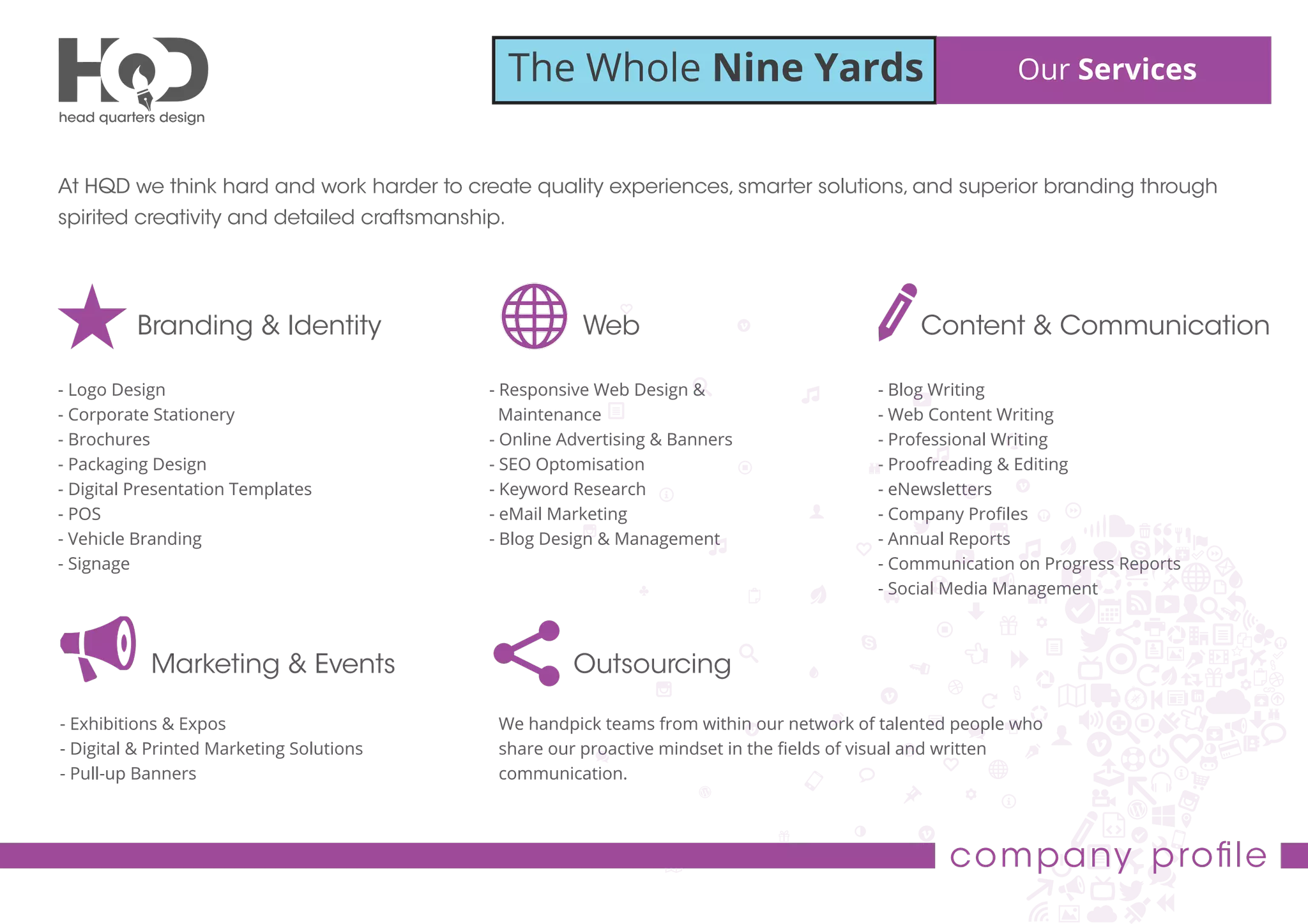 The Whole Nine Yards Our Services
company proﬁle
At HQD we think hard and work harder to create quality experiences, smarter solutions, and superior branding through
spirited creativity and detailed craftsmanship.
Branding & Identity
- Logo Design
- Corporate Stationery
- Brochures
- Packaging Design
- Digital Presentation Templates
- POS
- Vehicle Branding
- Signage
Web
- Responsive Web Design &
Maintenance
- Online Advertising & Banners
- SEO Optomisation
- Keyword Research
- eMail Marketing
- Blog Design & Management
Content & Communication
- Blog Writing
- Web Content Writing
- Professional Writing
- Proofreading & Editing
- eNewsletters
- Company Proﬁles
- Annual Reports
- Communication on Progress Reports
- Social Media Management
Marketing & Events
- Exhibitions & Expos
- Digital & Printed Marketing Solutions
- Pull-up Banners
Outsourcing
We handpick teams from within our network of talented people who
share our proactive mindset in the ﬁelds of visual and written
communication.
 