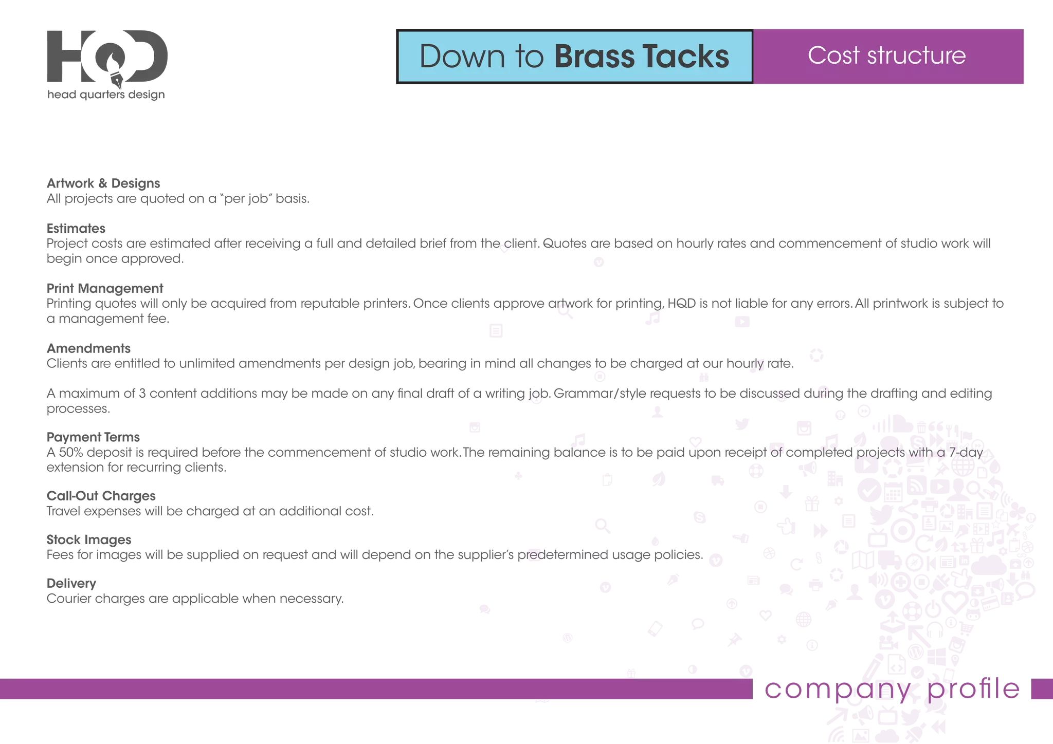 Down to Brass Tacks Cost structure
company proﬁle
Artwork & Designs
All projects are quoted on a “per job” basis.
Estimates
Project costs are estimated after receiving a full and detailed brief from the client. Quotes are based on hourly rates and commencement of studio work will
begin once approved.
Print Management
Printing quotes will only be acquired from reputable printers. Once clients approve artwork for printing, HQD is not liable for any errors.All printwork is subject to
a management fee.
Amendments
Clients are entitled to unlimited amendments per design job, bearing in mind all changes to be charged at our hourly rate.
A maximum of 3 content additions may be made on any ﬁnal draft of a writing job. Grammar/style requests to be discussed during the drafting and editing
processes.
Payment Terms
A 50% deposit is required before the commencement of studio work.The remaining balance is to be paid upon receipt of completed projects with a 7-day
extension for recurring clients.
Call-Out Charges
Travel expenses will be charged at an additional cost.
Stock Images
Fees for images will be supplied on request and will depend on the supplier’s predetermined usage policies.
Delivery
Courier charges are applicable when necessary.
 