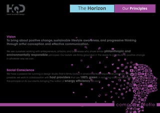 The Horizon Our Principles
company proﬁle
Vision
To bring about positive change, sustainable lifestyle awareness, and progressive thinking
through artful conception and effective communication.
We see ourselves working with entrepreneurs, artisans, and businesses who share similar philanthropic and
environmentally responsible principles. Our beliefs are ﬁrmly grounded in the desire to contribute to positive change
in whatever way we can.
Social Conscience
We have a passion for running a design studio that is ﬁrmly rooted in environmentally responsible practices.Wherever
possible, we work in collaboration with host providers that are 100% green. In reducing our carbon footprint we pass
this principle on to our clients, bringing the notion of energy efﬁciency full circle.
 