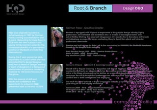 Root & Branch Design DUO
company proﬁle
Carmen Frazer - Creative Director
Carmen is equipped with 25 years of experience in the graphic design industry. Highly
professional, self-motivated and conﬁdent, she is a master of conceptualization and
out-of-the-box thinking. Her excellent interpersonal skills enable her to brainstorm with clients
and effectively manage her teams, motivating them to boost their efforts and strive for
professional excellence.
Creative zest and an eye for detail led to her nomination for LEGENDS,The Media24 Excellence
Awards in the Graphic Artist category.
Head Quarters Design (1997 – 2006) – Creative Director/Owner
Media 24 (2006 – 2008) – Graphic Artist
Tray International (2009 – 2014) – Head of Design
HQD was originally founded in
Johannesburg in 1997 by Carmen
Frazer, running successfully for over
8 years. Relocating to Cape Town in
2006 with her new husband and
young family, Carmen opted for the
immediate stability of a permanent
position at Media24 and later Tray
International.
During this 7 year period her skills
expanded to a point where she was
promoted ﬁrst to Senior Designer
and then to Head of Design, leading
a team of designers in a fast-paced
environment to produce marketing
material for 150 branches around
the globe.
With this arsenal of skill and
newfound conﬁdence, the
opportunity to re-launch HQD
presented itself at the end of 2014.
Simoné Streck - Content & Communication Coordinator
Armed with a degree majoring in Linguistics and English Literature, Simoné is a wordsmith
constantly looking for an opportunity to ﬂex her creative muscles. Her freelancing career began
while in the throes of completing her studies, as a means of breaking into the industry at an
early age. Her ability to combine professionalism, accuracy, and imaginative wording leads to
content that is both authoritative and engaging.
Her work has been featured in digital magazines and she is currently working towards the
publishing of her ﬁrst lengthy manuscript.
Freelancer (2009 – 2015) - Copywriter/Ghostwriter/Blogger
EF Education First (2012 – 2013) - Team Leader
UNISA (2013 – 2015) - 1st year English Educator
 