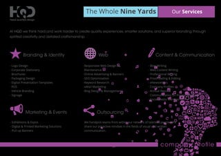 The Whole Nine Yards Our Services
company proﬁle
At HQD we think hard and work harder to create quality experiences, smarter solutions, and superior branding through
spirited creativity and detailed craftsmanship.
Branding & Identity
- Logo Design
- Corporate Stationery
- Brochures
- Packaging Design
- Digital Presentation Templates
- POS
- Vehicle Branding
- Signage
Web
- Responsive Web Design &
Maintenance
- Online Advertising & Banners
- SEO Optomisation
- Keyword Research
- eMail Marketing
- Blog Design & Management
Content & Communication
- Blog Writing
- Web Content Writing
- Professional Writing
- Proofreading & Editing
- eNewsletters
- Company Proﬁles
- Annual Reports
- Communication on Progress Reports
- Social Media Management
Marketing & Events
- Exhibitions & Expos
- Digital & Printed Marketing Solutions
- Pull-up Banners
Outsourcing
We handpick teams from within our network of talented people who
share our proactive mindset in the ﬁelds of visual and written
communication.
 