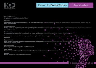 Down to Brass Tacks Cost structure
company proﬁle
Artwork & Designs
All projects are quoted on a “per job” basis.
Estimates
Project costs are estimated after receiving a full and detailed brief from the client. Quotes are based on hourly rates and commencement of studio work will
begin once approved.
Print Management
Printing quotes will only be acquired from reputable printers. Once clients approve artwork for printing, HQD is not liable for any errors.All printwork is subject to
a management fee.
Amendments
Clients are entitled to unlimited amendments per design job, bearing in mind all changes to be charged at our hourly rate.
A maximum of 3 content additions may be made on any ﬁnal draft of a writing job. Grammar/style requests to be discussed during the drafting and editing
processes.
Payment Terms
A 50% deposit is required before the commencement of studio work.The remaining balance is to be paid upon receipt of completed projects with a 7-day
extension for recurring clients.
Call-Out Charges
Travel expenses will be charged at an additional cost.
Stock Images
Fees for images will be supplied on request and will depend on the supplier’s predetermined usage policies.
Delivery
Courier charges are applicable when necessary.
 