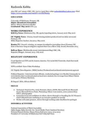 Rasheeda Kabba
2612 SW 120th street • OKC, OK, 73170 • (405) 802-1069• rasheedakabba@yahoo.com • Reel
https://www.youtube.com/watch?v=vt7CH1NGuCg
EDUCATION
University of Oklahoma, Norman, OK
Major: Broadcast Journalism
Minor: African American Studies
Graduated: May 2016 GPA: 3.4
WORK EXPERIENCE
KOCO 5 News- Oklahoma City, OK, sports/reporting intern, January 2016-May 2016
OU Nightly News- (Emmy Award-winning student produced and run daily newscast)
Norman, OK
MMJ/Reporter/Anchor, Jan2014- May 2016
Routes TV- (Award- winning, on campus investigative journalism show) Norman, OK
Host of the hour-long investigative segment that won a Silver Telly Award, December 2015
Bellvue Buzz- (Multimedia music/entertainment blog) OKC, OK,
Reporter/Blogger, January 2015- July 2016
RELEVANT EXPERIENCE 
Guest Speaker on CNN and Al-Jazeera America- For racist SAE Fraternity chant that made
national news
NPPA certified- News Video Workshop
OU Nightly News Reporter-/MMJ/Anchor/Produced and anchored entertainment segment
Political Reporter- Interviewed state officials, conducted package over Muslim Community in
2016 election that was broadcasted on local news stations, live coverage from Hilary Clinton
watch party (Primary Election),
Bi-lingual: (Krio, African dialect)
SKILLS
 Technical: Final Cut Pro, Avid, Premiere, iNews, ENPS, Microsoft Word, Microsoft
Excel, Microsoft Power Point, Photoshop, Nikon 7100 camera, news camera (Sony
NXU), photographer
 Generates trust and confidence in others, shown through co-founding the OU Women’s
Club Volleyball team and being in an executive position in sorority
 Works well under pressure, shown through working under deadlines for packages
HONORS & ACTIVITIES
National Association of Black Journalists
Alpha Kappa Alpha Sorority Inc. Social Media Chair/Assistant Secretary
National Honors Society/Deans Honor Roll 2012-2013, 2014-2015
President of University of Oklahoma Club Volleyball Team
 