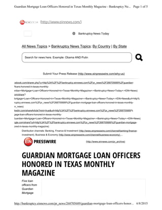 (http://www.facebook.com/sharer.php?u=http%3A%2F%2Fbankruptcy.einnews.com%2Fpr_news%2F268705689%2Fguardian-
rtgage-loan-officers-honored-in-texas-monthly-
gazine&t=Guardian+Mortgage+Loan+Officers+Honored+in+Texas+Monthly+Magazine+-+Bankruptcy+News+Today+-+EIN+News)
(http://twitter.com/share?
t=Guardian+Mortgage+Loan+Officers+Honored+in+Texas+Monthly+Magazine+-+Bankruptcy+News+Today+-+EIN+News&url=http%
%2F%2Fbankruptcy.einnews.com%2Fpr_news%2F268705689%2Fguardian-mortgage-loan-officers-honored-in-texas-monthly-
gazine&via=ein_news)
(http://www.linkedin.com/shareArticle?mini=true&url=http%3A%2F%2Fbankruptcy.einnews.com%2Fpr_news%2F268705689%
guardian-mortgage-loan-officers-honored-in-texas-monthly-
gazine&title=Guardian+Mortgage+Loan+Officers+Honored+in+Texas+Monthly+Magazine+-+Bankruptcy+News+Today+-+EIN+News)
(http://plus.google.com/share?url=http%3A%2F%2Fbankruptcy.einnews.com%2Fpr_news%2F268705689%2Fguardian-mortgage-
n-officers-honored-in-texas-monthly-magazine)
All News Topics > Bankruptcy News Topics: By Country | By State
Search for news here. Example: Obama AND Putin
Submit Your Press Release (http://www.einpresswire.com/why-us)
Distribution channels: Banking, Finance & Investment (http://www.einpresswire.com/channel/banking-finance-
investment), Business & Economy (http://www.einpresswire.com/channel/business-economy) ...
(http://www.einnews.com/pr_archive)
GUARDIAN MORTGAGE LOAN OFFICERS
HONORED IN TEXAS MONTHLY
MAGAZINE
Five loan
officers from
Guardian
Mortgage
Bankruptcy News Today
(http://www.einnews.com/)
Page 1 of 5Guardian Mortgage Loan Officers Honored in Texas Monthly Magazine - Bankruptcy Ne...
6/8/2015http://bankruptcy.einnews.com/pr_news/268705689/guardian-mortgage-loan-officers-honor...
 