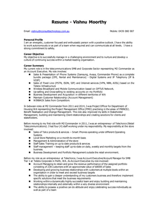 Resume - Vishnu Moorthy 
Email: vishnu@iconsulttechnology.com.au Mobile: 0439 080 987 
Personal Profile 
I am an energetic, customer focused and enthusiastic person with a positive outlook. I have the ability 
to work autonomously or as part of a team when required and can communicate at all levels. I have a 
strong commitment to safety. 
Career Objective 
My objective is to successfully manage in a challenging environment and to nurture and develop a 
culture of continuing success within a market-leading organisation. 
Career Summary 
My current role is in the telecommunications SMB and Corporate Sector representing M2 Commander as 
an Account Executive. My role involves: 
 Sales & Presentation of Phone Systems (Samsung, Avaya, Commander Phone) as a complete 
bundle package (CPE, Rental and Maintenance) - Digital Systems and IP Telephony (IP & 
VOIP) 
 Sales of Fixed Line (PSTN, ISDN, SIP) and Internet services (VPN, NBN, ADSL) based on the 
Telstra Infrastructure 
 Wireless Broadband and Mobile Communication based on OPTUS Network. 
 Up-selling and Cross-selling to existing accounts on my Portfolio 
 Business Development and Acquisition in different territories of WA 
 Maintain Customer Relationship (Account Management) 
 WINBACK Sales from Competitors 
In between roles at M2 Commander from 2011 and 2014, I was Project Officer for Department of 
Housing WA representing the Project Management Office (PMO) practising in the areas of PRINCE2, 
Benefit Realisation and Change Management. This role also improved my skills in Stakeholder 
Management, building and maintaining Client relationships and creating solutions for clients and 
stakeholders. 
Before moving to my first role with M2 Commander in 2011, I was an entrepreneur of Telechoice (Retail 
Telecommunications). I had four (4) staff working under my responsibility. My responsibility at the store 
involved: 
 Sales of Telco products & services – Smart Phones operating under different Operating 
Systems 
 Local Store Marketing on a month-to-month basis 
 Management & Administration of the store 
 Staff Sales Training on up to date products & services 
 Staff management – keeping staff up-to-date on daily, weekly and monthly targets from the 
business. 
 Business Development and Portfolio Management outside the retail environment. 
Before my role as an entrepreneur at Telechoice, I was Account Executive/Account Manager for SMB 
Tier 1 at Telstra Corporate in Perth, WA. As Account Executive my role involved: 
 Account Managing to retain and grow the revenue performance of the assigned portfolio 
consisting of 238 customers with an approximate value of $800K of Sales 
 Developing and growing business relationships with customers at multiple levels within an 
organisation in order to meet and exceed business targets 
 The ability to gain a deeper understanding of my customers business and therefore implement 
specific solutions that meet the business requirements 
 Working within a dynamically highly successful team and enjoy building and maintaining 
relationships internally and externally within a very diverse environment 
 The ability to possess a positive can do attitude and enjoy celebrating success individually as 
well as part of a team 
 