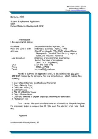 Mochammad Prima Aprianto
Phone:+6285294427517
E-mail : mprima92@gmail.com
Bandung, 2016
Subject: Employment Application
Dear,
Human Resource Development (HRD)
With respect,
I, the undersigned below.:
Full Name : Mochammad Prima Aprianto, ST
Place and Date of Birth : Indonesia, Bandung, April 27, 1992
Address : Bukit Permata A4 4 RT04 Rw03 Village Cilame
Ngamparah District of West Bandung regency,
West Java Province, Indonesia
Last Education : Bachelor of Environmental Engineering
Institut Teknologi of Yogyakarta
(STTL "YLH" Yogyakarta)
GPA : 3.21 (the scale of 4)
Phone : 085294427517
E-mail : mprima92@gmail.com
Intends to submit a job application letter, to be positioned as SAFETY
OFFICER needed by the company. For your consideration, I attach multiple files
including:
1. Copy of Last Bachelor Certificate and Transcript
2. Copy of Identity Card
3. Curriculum Vitae (CV)
4. Birth Certificate
5. Ahli K3 UMUM Certificate
6. Copy of Police Notes
7. Copy of Certificate of English language and computer certificates
8. Photograph 4x6
Thus I created this application letter with actual conditions. I hope to be given
the opportunity to join a company that Mr / Mrs lead. The attention of Mr / Mrs I thank
you.
Applicant
Mochammad Prima Aprianto, ST
 