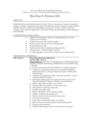 1833 18 ½ STREET NW, ROCHESTER, MN 55901
PHONE 507–261–7420 • E-MAIL:PETERSON.MARYKAYE@MAYO.EDU
Mary Kaye T. Peterson, M.S.
OBJECTIVE
Dedicated, professional healthcare leader with nearly 25 years of progressive management experience
seeking a position to help promote the Office of the Minnesota Attorney General’s strategic objectives.
Effective team player with demonstrated skills in meeting goals. Positive, organized, customer-
oriented, service-orientated, quality-driven, self-starter with strong communication, team-building and
leadership skills.
SUMMARY OF QUALIFICATIONS
 Highly motivated and have ability to work independently or as a team
member to meet deadlines
 Collaboratively work with multiple disciplines
 Positive, professional and open communication skills
 Strong interpersonal skills
 Implement and enforce standard operating procedures
 Strong attention to detail and highly organized
 Good listening skills and the ability to follow directions independently
PROFESSIONAL EXPERIENCE
1991 – Present Mayo Clinic, Rochester, Minnesota
October 2006 – Present
Program Director, Mayo School of Health Sciences (MSHS)/Department
Laboratory Medicine and Pathology (DLMP)/Instructor in DLMP. College
of Medicine
 Oversee and manage operations of Phlebotomy Technician Program
 Collaborate with leadership and peers across DLMP and MSHS to
identify best practices, create procedures and ensure consistent policy
implementation
 Assisted in the development, design and training materials to convert
program to Blended Learning
 Succeeded in gaining approval/re-approval for the program by the
National Accreditation Agency of Clinical Laboratory Sciences
 Student Affairs Subcommittee 3-year member
 Strong problem solving skills involving student issues
 Solid analytical, verbal and written skills
 Excellent presentation skills
 Prepare and facilitate Advisory Board meetings
 Facilitate and lead project management
 Supervise students from vast cultural backgrounds
 Coach and mentor faculty
 Public relations (Workforce Center, etc), recruiter
 Primary resource for communications regarding the program
 Manage program financials
 Implement and manage continuous improvement for program
 