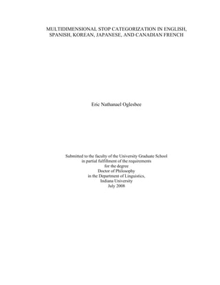 MULTIDIMENSIONAL STOP CATEGORIZATION IN ENGLISH,
SPANISH, KOREAN, JAPANESE, AND CANADIAN FRENCH
Eric Nathanael Oglesbee
Submitted to the faculty of the University Graduate School
in partial fulfillment of the requirements
for the degree
Doctor of Philosophy
in the Department of Linguistics,
Indiana University
July 2008
 