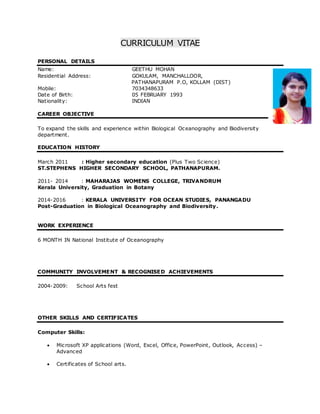 CURRICULUM VITAE
PERSONAL DETAILS
Name: GEETHU MOHAN
Residential Address: GOKULAM, MANCHALLOOR,
PATHANAPURAM P.O, KOLLAM (DIST)
Mobile: 7034348633
Date of Birth: 05 FEBRUARY 1993
Nationality: INDIAN
CAREER OBJECTIVE
To expand the skills and experience within Biological Oceanography and Biodiversity
department.
EDUCATION HISTORY
March 2011 : Higher secondary education (Plus Two Science)
ST.STEPHENS HIGHER SECONDARY SCHOOL, PATHANAPURAM.
2011- 2014 : MAHARAJAS WOMENS COLLEGE, TRIVANDRUM
Kerala University, Graduation in Botany
2014-2016 : KERALA UNIVERSITY FOR OCEAN STUDIES, PANANGADU
Post-Graduation in Biological Oceanography and Biodiversity.
WORK EXPERIENCE
6 MONTH IN National Institute of Oceanography
COMMUNITY INVOLVEMENT & RECOGNISED ACHIEVEMENTS
2004-2009: School Arts fest
OTHER SKILLS AND CERTIFICATES
Computer Skills:
 Microsoft XP applications (Word, Excel, Office, PowerPoint, Outlook, Access) –
Advanced
 Certificates of School arts.
 