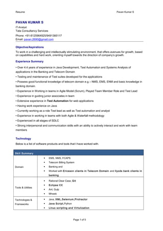 Resume Pavan Kumar S
PAVAN KUMAR S
IT-Analyst
Tata Consultancy Services
Phone: +91-8125964925/9491385117
Email: pavan.2690@gmail.com
Objective/Aspirations
To work in a challenging and intellectually stimulating environment, that offers avenues for growth, based
on capabilities and hard work, orienting myself towards the direction of company’s growth.
Experience Summary
• Over 4.4 years of experience in Java Development, Test Automation and Systems Analysis of
applications in the Banking and Telecom Domain
• Testing and maintenance of Test suites developed for the applications
• Possess good functional knowledge of telecom domain e.g.:- NMS, EMS, ENM and basic knowledge in
banking domain.
• Experience in Working in teams in Agile Model (Scrum), Played Team Member Role and Test Lead
• Experience in guiding junior associates in team
• Extensive experience in Test Automation for web applications
• Having work experience on Java
• Currently working as a role Test lead as well as Test automation and analyst
• Experience in working in teams with both Agile & Waterfall methodology
• Experienced in all stages of SDLC
• Strong interpersonal and communication skills with an ability to actively interact and work with team
members
Technology
Below is a list of software products and tools that I have worked with.
Skill Summary
Domain
 EMS, NMS, FCAPS
 Telecom Billing System
 Banking and
 Worked with Ericsson clients in Telecom Domain and llyods bank clients in
banking
Tools & Utilities
 Rational Clear Case, Git
 Eclipse IDE
 Ant, Gulp
 Mhweb
Technologies &
Frameworks
 Java, XML,Selenium,Protractor
 Java Script,Python
 Linux scripting and Virtulization
Page 1 of 5
 