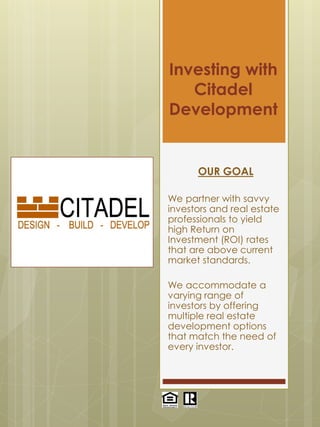 Investing with
Citadel
Development
OUR GOAL
We partner with savvy
investors and real estate
professionals to yield
high Return on
Investment (ROI) rates
that are above current
market standards.
We accommodate a
varying range of
investors by offering
multiple real estate
development options
that match the need of
every investor.
 