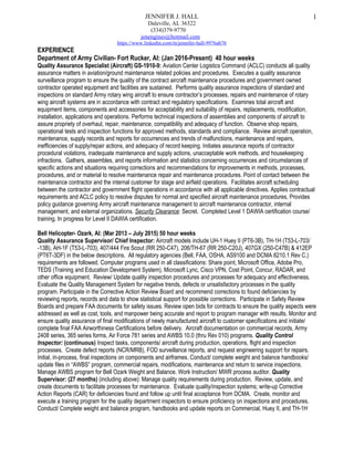 JENNIFER J. HALL
Daleville, AL 36322
(334)379-9770
jenengines@hotmail.com
https://www.linkedin.com/in/jennifer-hall-9976ab76
EXPERIENCE
Department of Army Civilian- Fort Rucker, Al: (Jan 2016-Present) 40 hour weeks
Quality Assurance Specialist (Aircraft) GS-1910-9: Aviation Center Logistics Command (ACLC) conducts all quality
assurance matters in aviation/ground maintenance related policies and procedures. Executes a quality assurance
surveillance program to ensure the quality of the contract aircraft maintenance procedures and government owned
contractor operated equipment and facilities are sustained. Performs quality assurance inspections of standard and
inspections on standard Army rotary wing aircraft to ensure contractor’s processes, repairs and maintenance of rotary
wing aircraft systems are in accordance with contract and regulatory specifications. Examines total aircraft and
equipment items, components and accessories for acceptability and suitability of repairs, replacements, modification,
installation, applications and operations. Performs technical inspections of assemblies and components of aircraft to
assure propriety of overhaul, repair, maintenance, compatibility and adequacy of function. Observe shop repairs,
operational tests and inspection functions for approved methods, standards and compliance. Review aircraft operation,
maintenance, supply records and reports for occurrences and trends of malfunctions, maintenance and repairs,
inefficiencies of supply/repair actions, and adequacy of record keeping. Initiates assurance reports of contractor
procedural violations, inadequate maintenance and supply actions, unacceptable work methods, and housekeeping
infractions. Gathers, assembles, and reports information and statistics concerning occurrences and circumstances of
specific actions and situations requiring corrections and recommendations for improvements in methods, processes,
procedures, and or material to resolve maintenance repair and maintenance procedures. Point of contact between the
maintenance contractor and the internal customer for stage and airfield operations. Facilitates aircraft scheduling
between the contractor and government flight operations in accordance with all applicable directives. Applies contractual
requirements and ACLC policy to resolve disputes for normal and specified aircraft maintenance procedures, Provides
policy guidance governing Army aircraft maintenance management to aircraft maintenance contractor, internal
management, and external organizations. Security Clearance: Secret. Completed Level 1 DAWIA certification course/
training. In progress for Level II DAWIA certification.
Bell Helicopter- Ozark, Al: (Mar 2013 – July 2015) 50 hour weeks
Quality Assurance Supervisor/ Chief Inspector: Aircraft models include UH-1 Huey II (PT6-3B), TH-1H (T53-L-703/
-13B), AH-1F (T53-L-703), 407/444 Fire Scout (RR 250-C47), 206/TH-67 (RR 250-C20J), 407GX (250-C47B) & 412EP
(PT6T-3DF) in the below descriptions. All regulatory agencies (Bell, FAA, OSHA, AS9100 and DCMA 8210.1 Rev C.)
requirements are followed. Computer programs used in all classifications: Share point, Microsoft Office, Adobe Pro,
TEDS (Training and Education Development System), Microsoft Lync, Cisco VPN, Cost Point, Concur, RADAR, and
other office equipment. Review/ Update quality inspection procedures and processes for adequacy and effectiveness.
Evaluate the Quality Management System for negative trends, defects or unsatisfactory processes in the quality
program. Participate in the Corrective Action Review Board and recommend corrections to found deficiencies by
reviewing reports, records and data to show statistical support for possible corrections. Participate in Safety Review
Boards and prepare FAA documents for safety issues. Review open bids for contracts to ensure the quality aspects were
addressed as well as cost, tools, and manpower being accurate and report to program manager with results. Monitor and
ensure quality assurance of final modifications of newly manufactured aircraft to customer specifications and initiate/
complete final FAA Airworthiness Certifications before delivery. Aircraft documentation on commercial records, Army
2408 series, 365 series forms, Air Force 781 series and AWBS 10.0 (thru Rev 010) programs. Quality Control
Inspector: (continuous) Inspect tasks, components/ aircraft during production, operations, flight and inspection
processes. Create defect reports (NCR/MRB), FOD surveillance reports, and request engineering support for repairs.
Initial, in-process, final inspections on components and airframes. Conduct/ complete weight and balance handbooks/
update files in “AWBS” program, commercial repairs, modifications, maintenance and return to service inspections.
Manage AWBS program for Bell Ozark Weight and Balance. Work Instruction/ MWR process auditor. Quality
Supervisor: (27 months) (including above): Manage quality requirements during production. Review, update, and
create documents to facilitate processes for maintenance. Evaluate quality/inspection systems; write-up Corrective
Action Reports (CAR) for deficiencies found and follow up until final acceptance from DCMA. Create, monitor and
execute a training program for the quality department inspectors to ensure proficiency on inspections and procedures.
Conduct/ Complete weight and balance program, handbooks and update reports on Commercial, Huey II, and TH-1H
1
 