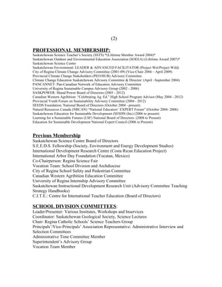 (2)
PROFESSIONAL MEMBERSHIP:
Saskatchewan Science Teacher’s Society (SSTS) *(Lifetime Member Award 2004)*
Saskatchewan Outdoor and Environmental Education Association (SOEEA) (Lifetime Award 2007)*
Saskatchewan Science Centre
Saskatchewan Environment: LEADER & ADVANCED FACILITATOR (Project Wet/Project Wild)
City of Regina Climate Change Advisory Committee (2001-09) (Vice-Chair 2004 – April 2009)
Provincial Climate Change Stakeholders (PEO/HUB) Advisory Committee
Climate Change Education Saskatchewan Advisory Committee & Director: (April –September 2004)
PANCANNET: Pan-Canadian Network of Educators Advisory Committee
University of Regina Sustainable Campus Advisory Group (2002 - 2006)
SASKPOWER: Shand Power Board of Directors (2003 - 2012)
Canadian Western Agribition: “Celebrating Ag. Ed.” High School Program Advisor (May 2004 - 2012)
Provincial Youth Forum on Sustainability Advisory Committee (2004 - 2012)
SEEDS Foundation: National Board of Directors (October 2004 - present)
Natural Resources Canada (NRCAN) “National Educators’ EXPERT Forum” (October 2004- 2006)
Saskatchewan Education for Sustainable Development (SESDN (Inc) (2006 to present)
Learning for a Sustainable Futures (LSF) National Board of Directors: (2008 to Present)
Education for Sustainable Development National Expert Council (2006 to Present)
Previous Membership
Saskatchewan Science Centre Board of Directors
S.E.E.D.S. Fellowship (Society, Environment and Energy Development Studies)
International Development Research Centre (Costa Rican Education Project)
International Arbor Day Foundation (Yucatan, Mexico)
Co-Chairperson: Regina Science Fair
Vocation Team: School Division and Archdiocese
City of Regina School Safety and Pedestrian Committee
Canadian Western Agribition Education Committee
University of Regina Internship Advisory Committee
Saskatchewan Instructional Development Research Unit (Advisory Committee Teaching
Strategy Handbooks)
C.I.T.E.: Centre for International Teacher Education (Board of Directors)
SCHOOL DIVISION COMMITTEES:
Leader/Presenter: Various Institutes, Workshops and Inservices
Coordinator: Saskatchewan Geological Society, Science Lectures
Chair: Regina Catholic Schools’ Science Teachers Group
Principals’/Vice-Principals’ Association Representative: Administrative Interview and
Selection Committees
Administrative Time Committee Member
Superintendent’s Advisory Group
Vocation Team Member
 