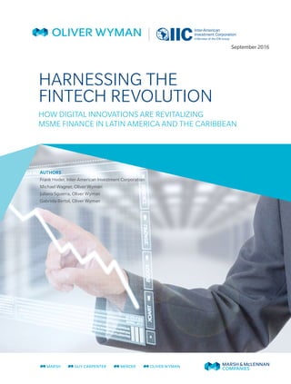 HARNESSING THE
FINTECH REVOLUTION
HOW DIGITAL INNOVATIONS ARE REVITALIZING
MSME FINANCE IN LATIN AMERICA AND THE CARIBBEAN
September 2016
AUTHORS
Frank Hoder, Inter-American Investment Corporation
Michael Wagner, Oliver Wyman
Juliana Sguerra, Oliver Wyman
Gabriela Bertol, Oliver Wyman
 