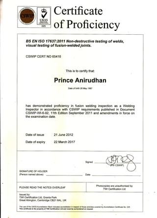 r
&,
vUKAS
PERSONNEL
CERTIFICATION
025
Certificate
of Proficiency
BS Eru ISO 17637:2011 Non-destructive testing of welds,
visual testing of fusion-welded joints.
CSWIP CERT NO 65416
This is to certify that:
Prince Anirudhan
Date of birth 28 May 1987
has demonstrated proficiency in fusion welding inspection as a Welding
lnspector in accordance with CSWIP requirements published in Document
CSWIP-W|-6-92, 11th Edition September 2011 and amendments in force on
the examination date.
Date of issue 21 June 2012
Date of expiry 22 March 2017
SIGNATURE OF HOLDER
(Person named above)
PLEASE READ THE NOTES OVERLEAF
Photocopies are unauthorised by
TWlCertification Ltd
lssued by:
TWI Certification Ltd, Granta Park
GreatAbington, Cambridge CB21 6AL, UK
The use of the UKAS Accreditation Mark indicates accreditation in respect of those activilies
"ou"r"d
Jy A""r"ditation Certificate No. 025
This certificate is the property of TWl Certification Ltd and must be surrendered on request
 