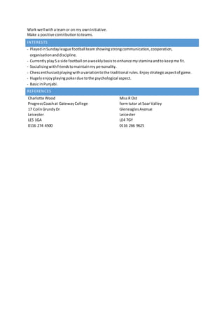INTERESTS
- Playedin Sundayleague football teamshowing strongcommunication,cooperation,
organisationanddiscipline.
- Currentlyplay5 a side football onaweeklybasistoenhance mystaminaandto keepme fit.
- Socialisingwithfriendstomaintainmy personality.
- Chessenthusiastplayingwithavariationtothe traditional rules.Enjoystrategicaspectof game.
- Hugelyenjoyplayingpokerdue tothe psychological aspect.
- Basic inPunjabi.
REFERENCES
Charlotte Wood
ProgressCoachat GatewayCollege
17 ColinGrundyDr
Leicester
LE5 1GA
0116 274 4500
Miss R Ost
formtutor at Soar Valley
GleneaglesAvenue
Leicester
LE4 7GY
0116 266 9625
Work well withateamor on my owninitiative.
Make a positive contributiontoteams.
 
