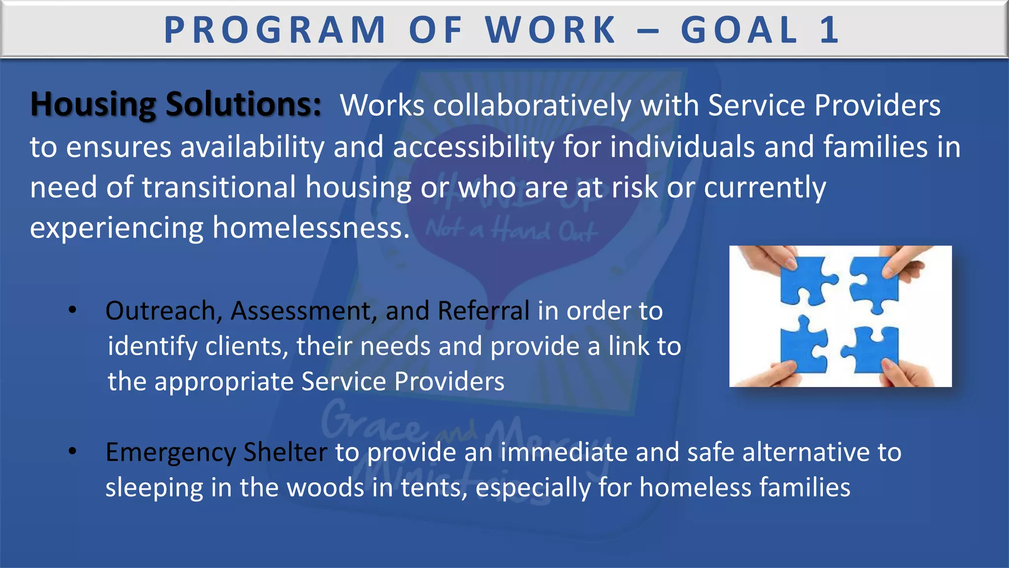 PROGRAM OF WORK – GOAL 1
Housing Solutions: Works collaboratively with Service Providers
to ensures availability and accessibility for individuals and families in
need of transitional housing or who are at risk or currently
experiencing homelessness.
• Outreach, Assessment, and Referral in order to
identify clients, their needs and provide a link to
the appropriate Service Providers
• Emergency Shelter to provide an immediate and safe alternative to
sleeping in the woods in tents, especially for homeless families
 