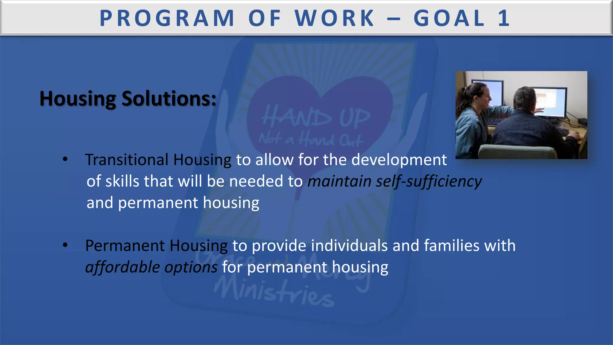 PROGRAM OF WORK – GOAL 1
Housing Solutions:
• Transitional Housing to allow for the development
of skills that will be needed to maintain self-sufficiency
and permanent housing
• Permanent Housing to provide individuals and families with
affordable options for permanent housing
 