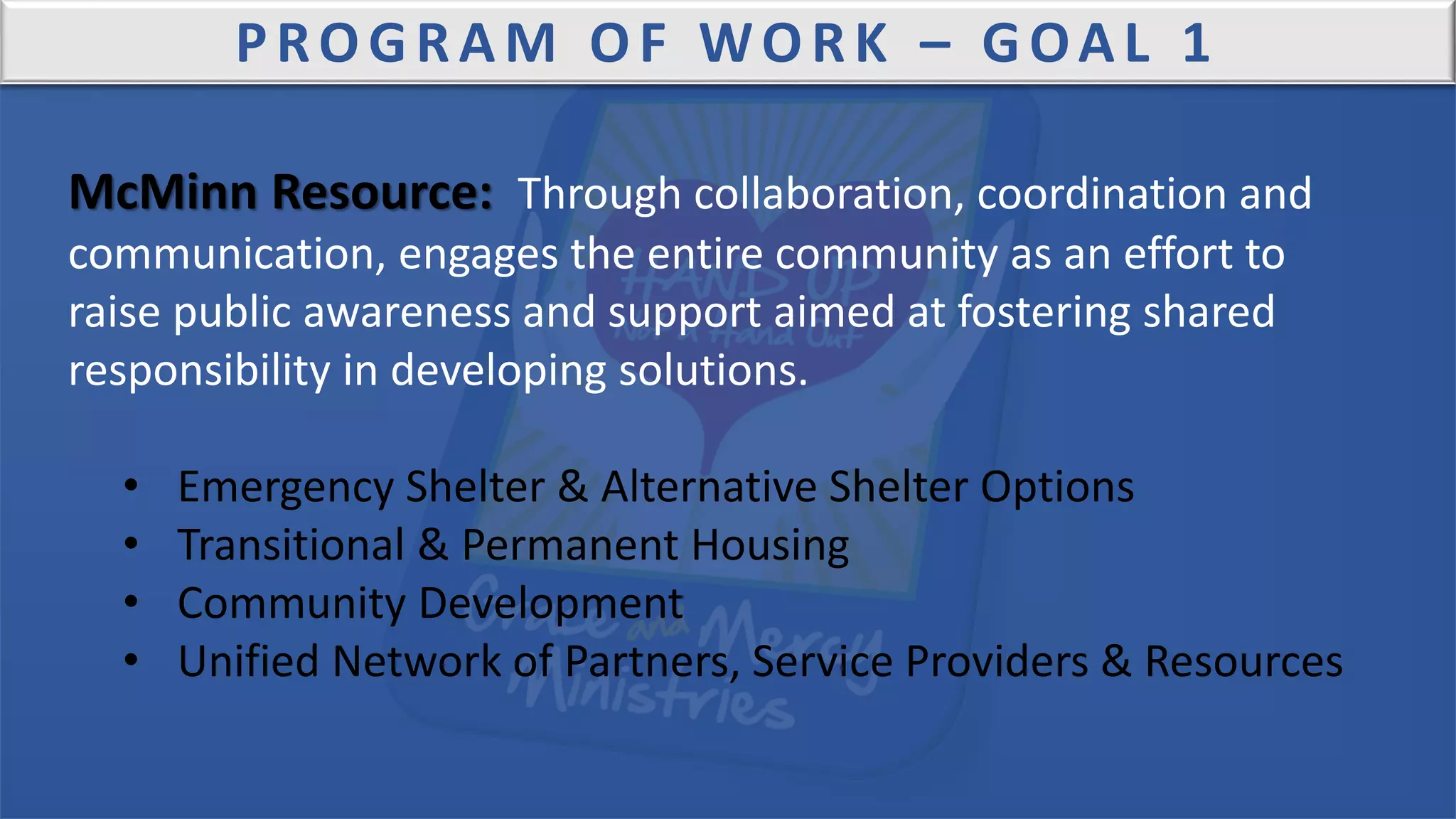 PROGRAM OF WORK – GOAL 1
McMinn Resource: Through collaboration, coordination and
communication, engages the entire community as an effort to
raise public awareness and support aimed at fostering shared
responsibility in developing solutions.
• Emergency Shelter & Alternative Shelter Options
• Transitional & Permanent Housing
• Community Development
• Unified Network of Partners, Service Providers & Resources
 