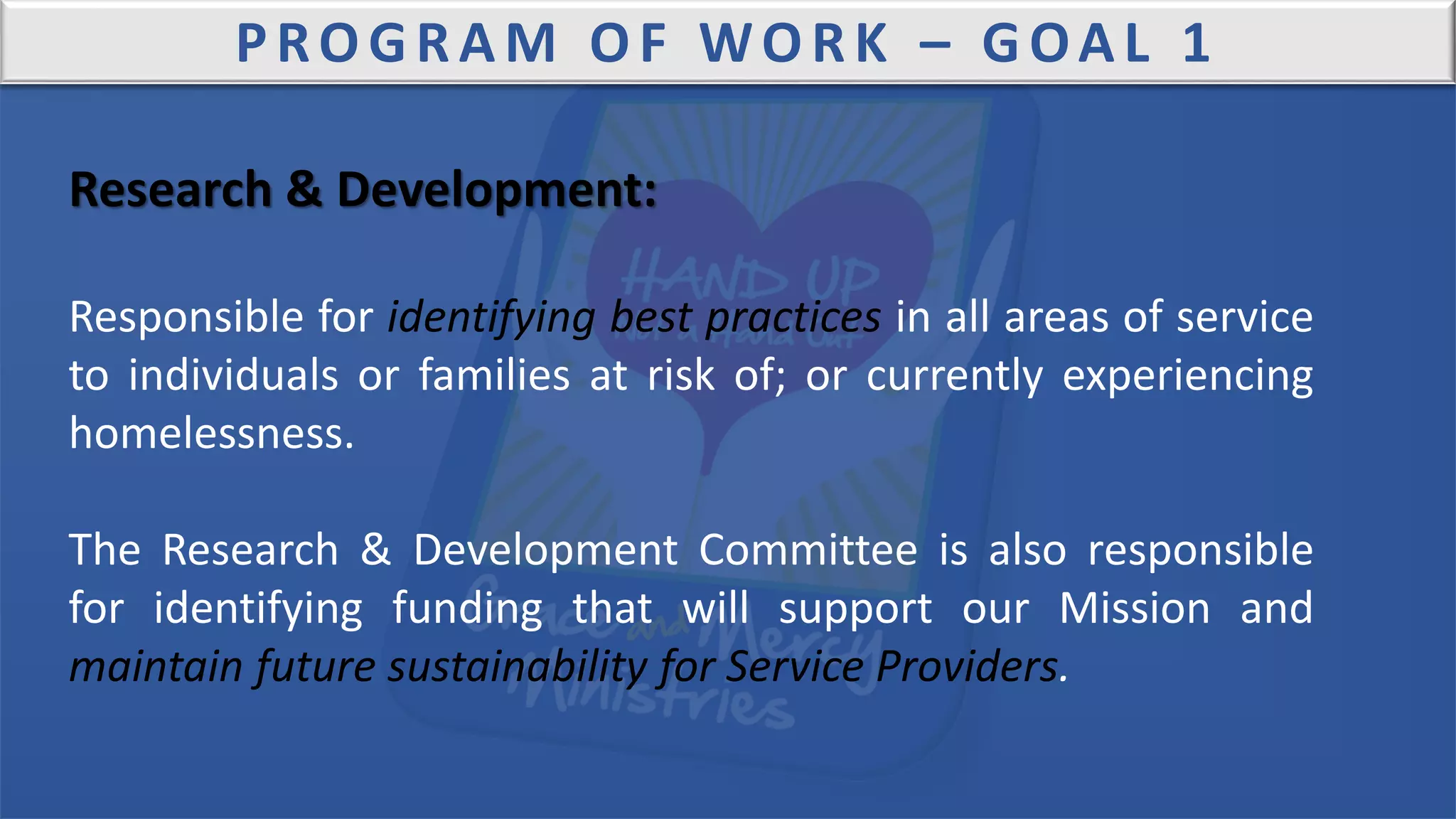 PROGRAM OF WORK – GOAL 1
Research & Development:
Responsible for identifying best practices in all areas of service
to individuals or families at risk of; or currently experiencing
homelessness.
The Research & Development Committee is also responsible
for identifying funding that will support our Mission and
maintain future sustainability for Service Providers.
 