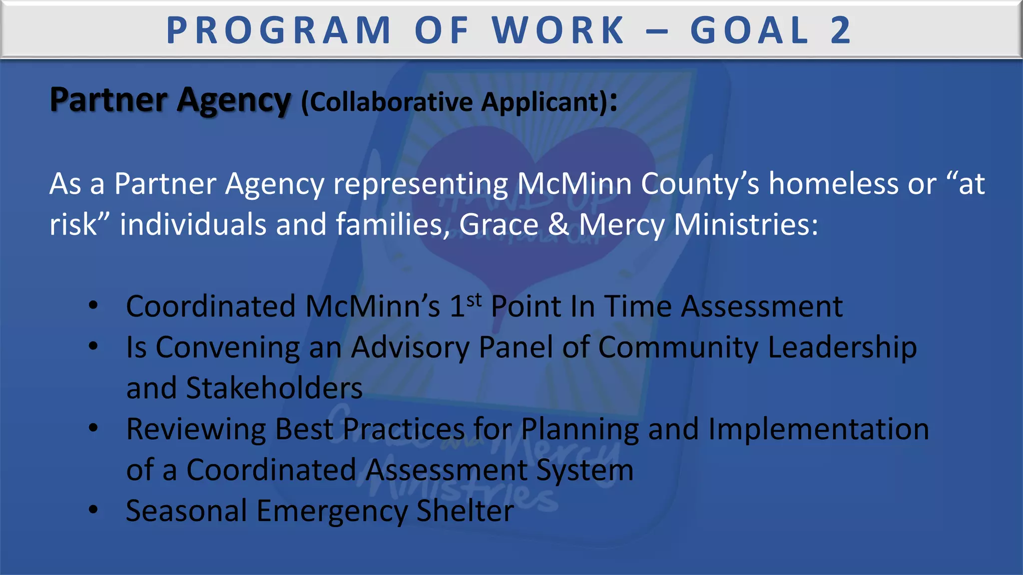 PROGRAM OF WORK – GOAL 2
Partner Agency (Collaborative Applicant):
As a Partner Agency representing McMinn County’s homeless or “at
risk” individuals and families, Grace & Mercy Ministries:
• Coordinated McMinn’s 1st Point In Time Assessment
• Is Convening an Advisory Panel of Community Leadership
and Stakeholders
• Reviewing Best Practices for Planning and Implementation
of a Coordinated Assessment System
• Seasonal Emergency Shelter
 