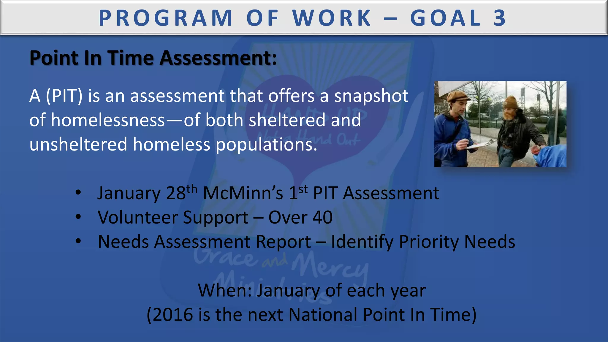 PROGRAM OF WORK – GOAL 3
Point In Time Assessment:
A (PIT) is an assessment that offers a snapshot
of homelessness—of both sheltered and
unsheltered homeless populations.
• January 28th McMinn’s 1st PIT Assessment
• Volunteer Support – Over 40
• Needs Assessment Report – Identify Priority Needs
When: January of each year
(2016 is the next National Point In Time)
 