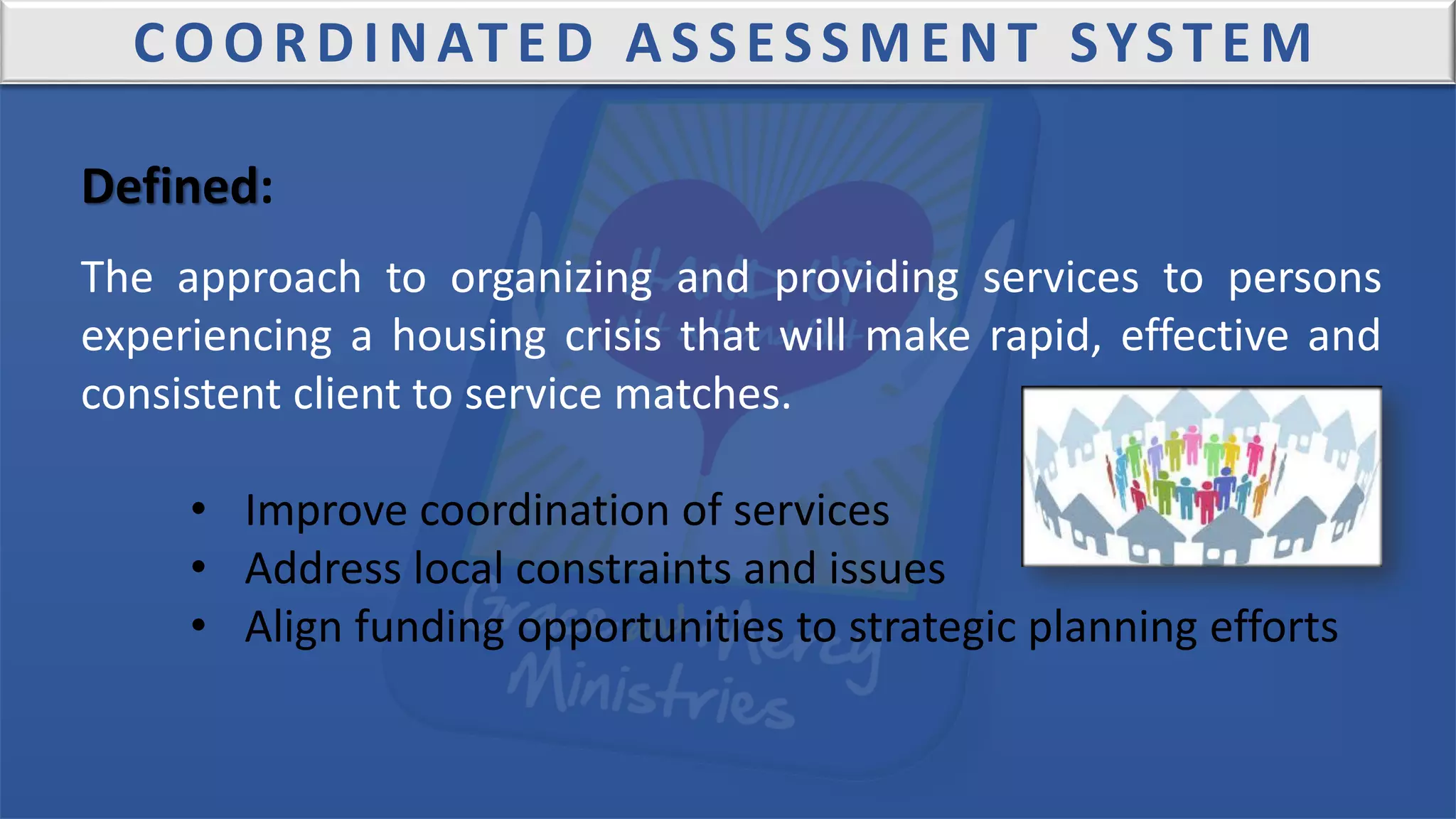 COORDINATED ASSESSMENT SYSTEM
Defined:
The approach to organizing and providing services to persons
experiencing a housing crisis that will make rapid, effective and
consistent client to service matches.
• Improve coordination of services
• Address local constraints and issues
• Align funding opportunities to strategic planning efforts
 