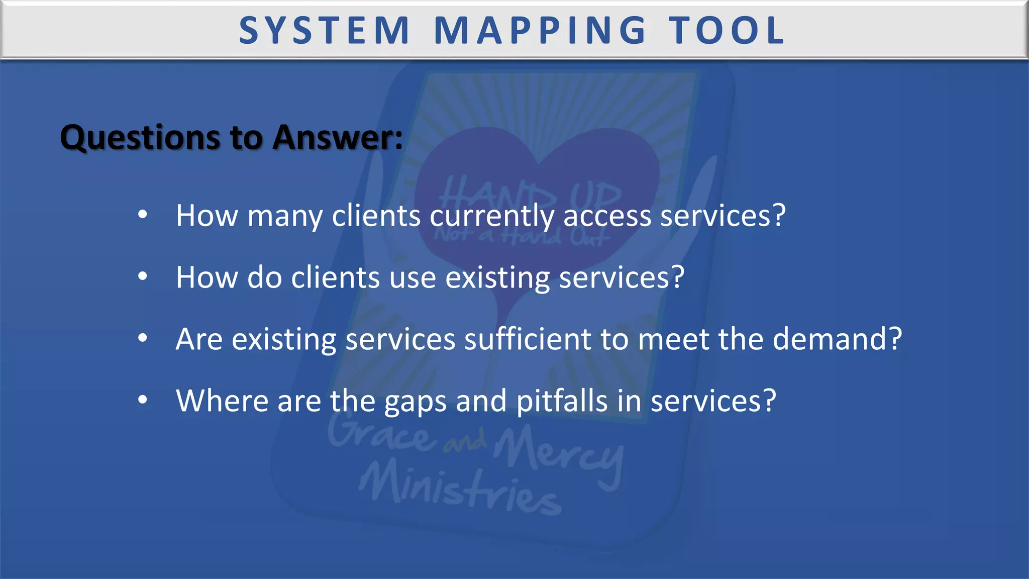 SYSTEM MAPPING TOOL
Questions to Answer:
• How many clients currently access services?
• How do clients use existing services?
• Are existing services sufficient to meet the demand?
• Where are the gaps and pitfalls in services?
 