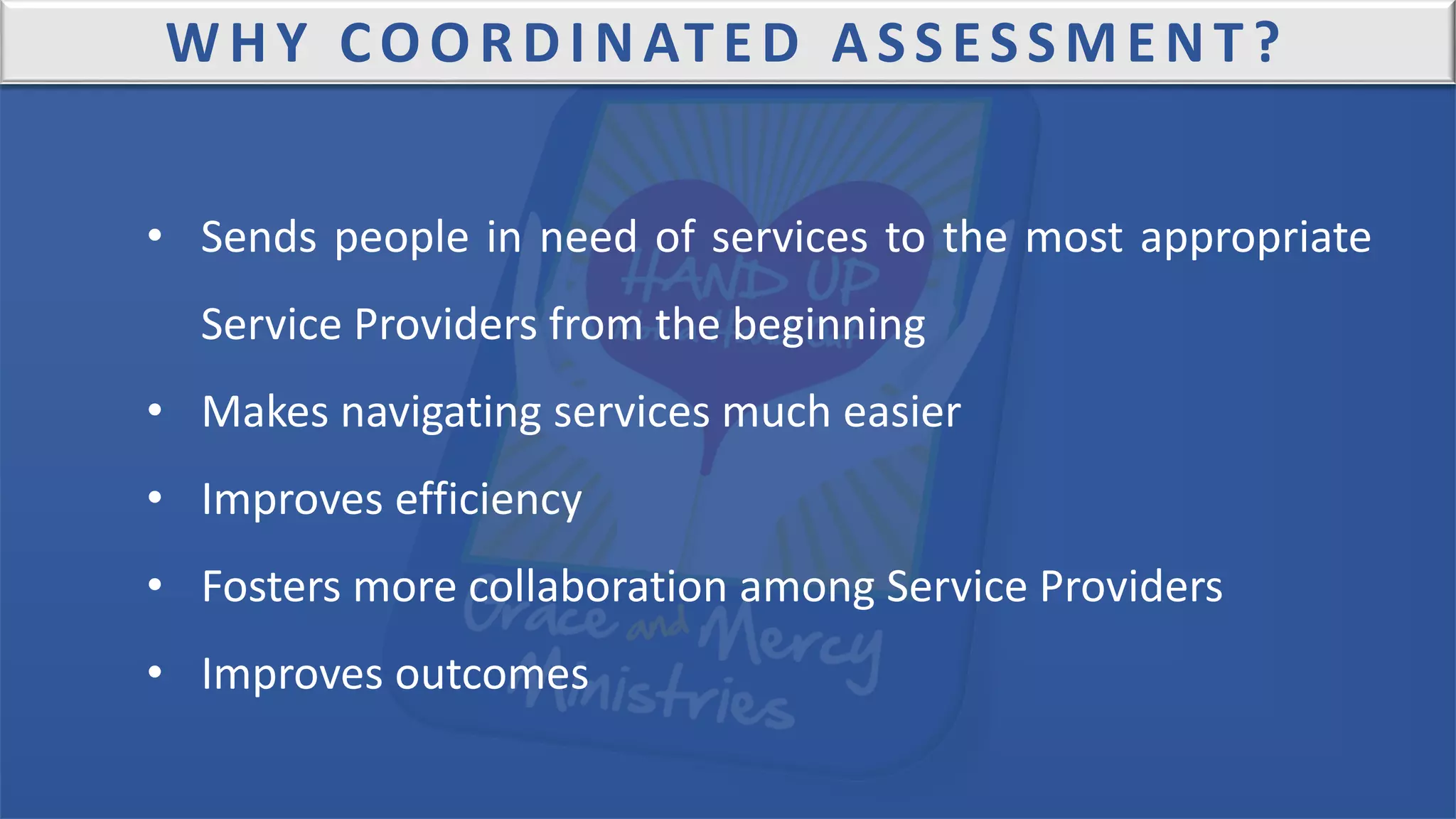 WHY COORDINATED ASSESSMENT?
• Sends people in need of services to the most appropriate
Service Providers from the beginning
• Makes navigating services much easier
• Improves efficiency
• Fosters more collaboration among Service Providers
• Improves outcomes
 