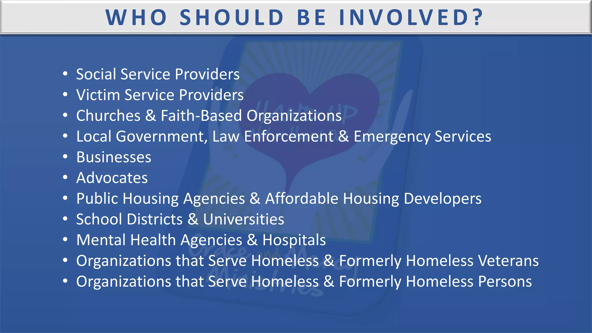 WHO SHOULD BE INVOLVED?
• Social Service Providers
• Victim Service Providers
• Churches & Faith-Based Organizations
• Local Government, Law Enforcement & Emergency Services
• Businesses
• Advocates
• Public Housing Agencies & Affordable Housing Developers
• School Districts & Universities
• Mental Health Agencies & Hospitals
• Organizations that Serve Homeless & Formerly Homeless Veterans
• Organizations that Serve Homeless & Formerly Homeless Persons
 