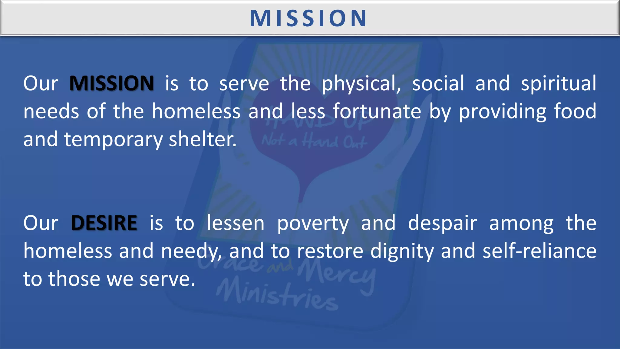 Our MISSION is to serve the physical, social and spiritual
needs of the homeless and less fortunate by providing food
and temporary shelter.
Our DESIRE is to lessen poverty and despair among the
homeless and needy, and to restore dignity and self-reliance
to those we serve.
MISSION
 