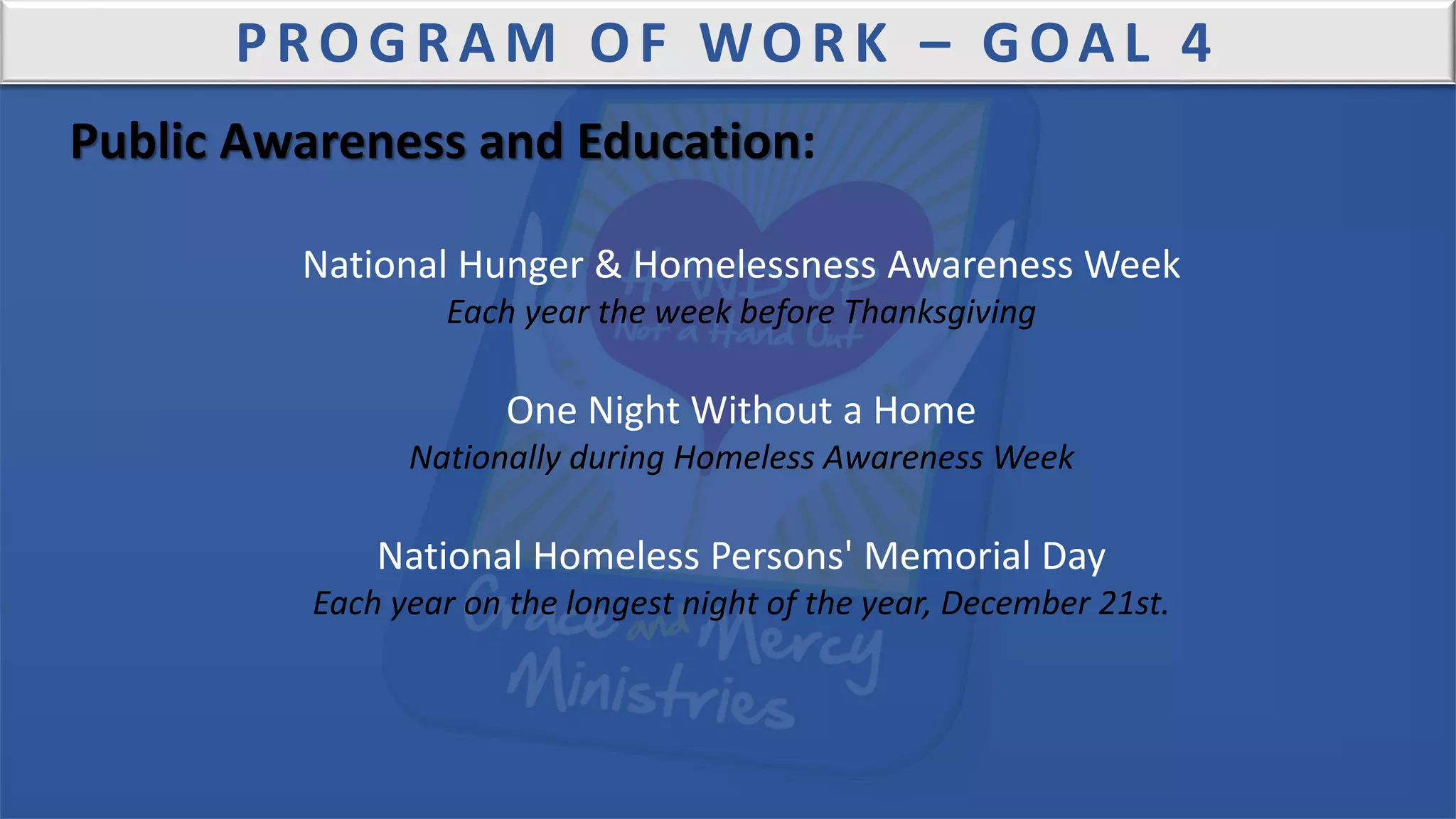 PROGRAM OF WORK – GOAL 4
Public Awareness and Education:
National Hunger & Homelessness Awareness Week
Each year the week before Thanksgiving
One Night Without a Home
Nationally during Homeless Awareness Week
National Homeless Persons' Memorial Day
Each year on the longest night of the year, December 21st.
 
