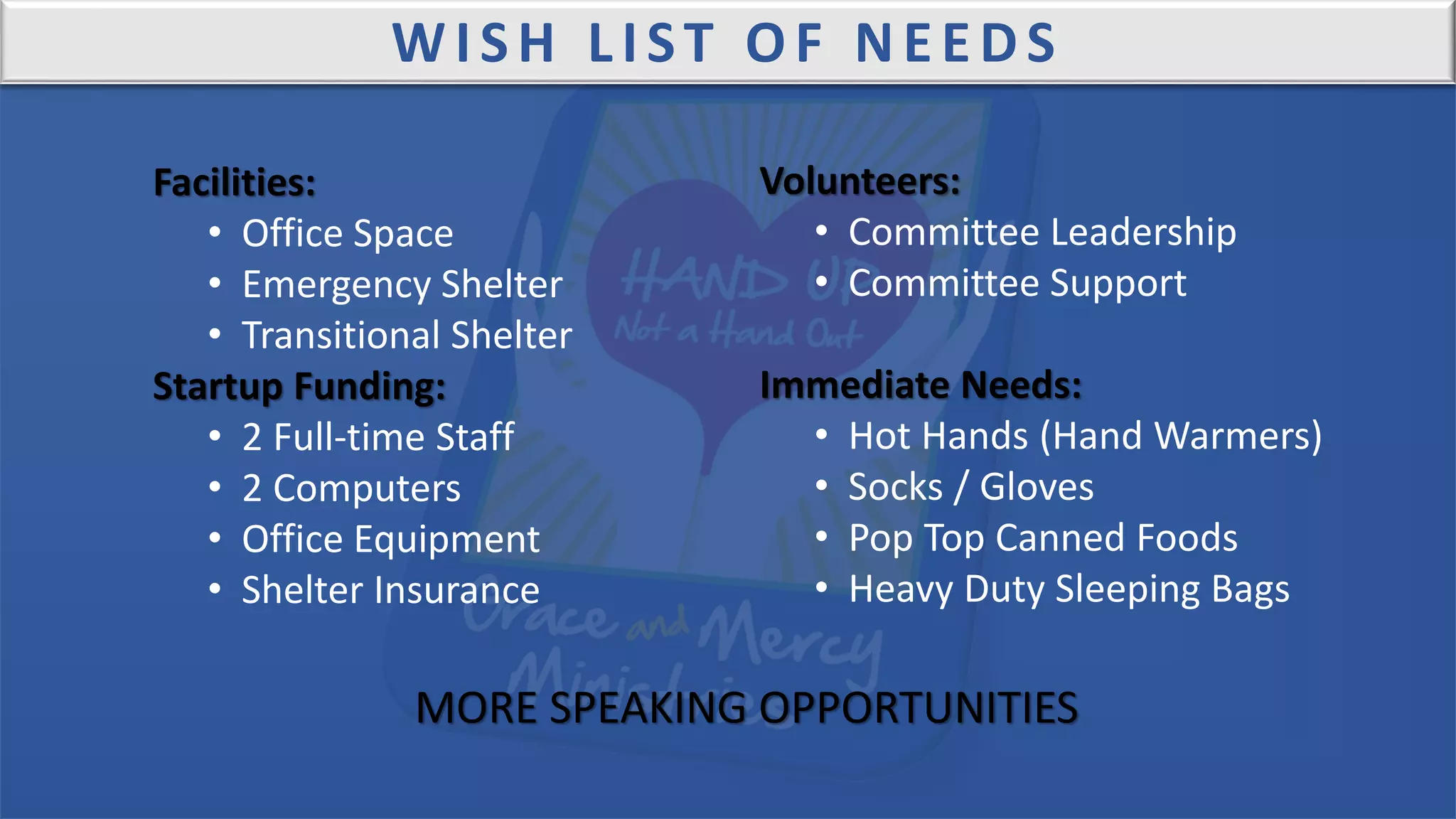 WISH LIST OF NEEDS
Facilities:
• Office Space
• Emergency Shelter
• Transitional Shelter
Startup Funding:
• 2 Full-time Staff
• 2 Computers
• Office Equipment
• Shelter Insurance
Volunteers:
• Committee Leadership
• Committee Support
Immediate Needs:
• Hot Hands (Hand Warmers)
• Socks / Gloves
• Pop Top Canned Foods
• Heavy Duty Sleeping Bags
MORE SPEAKING OPPORTUNITIES
 