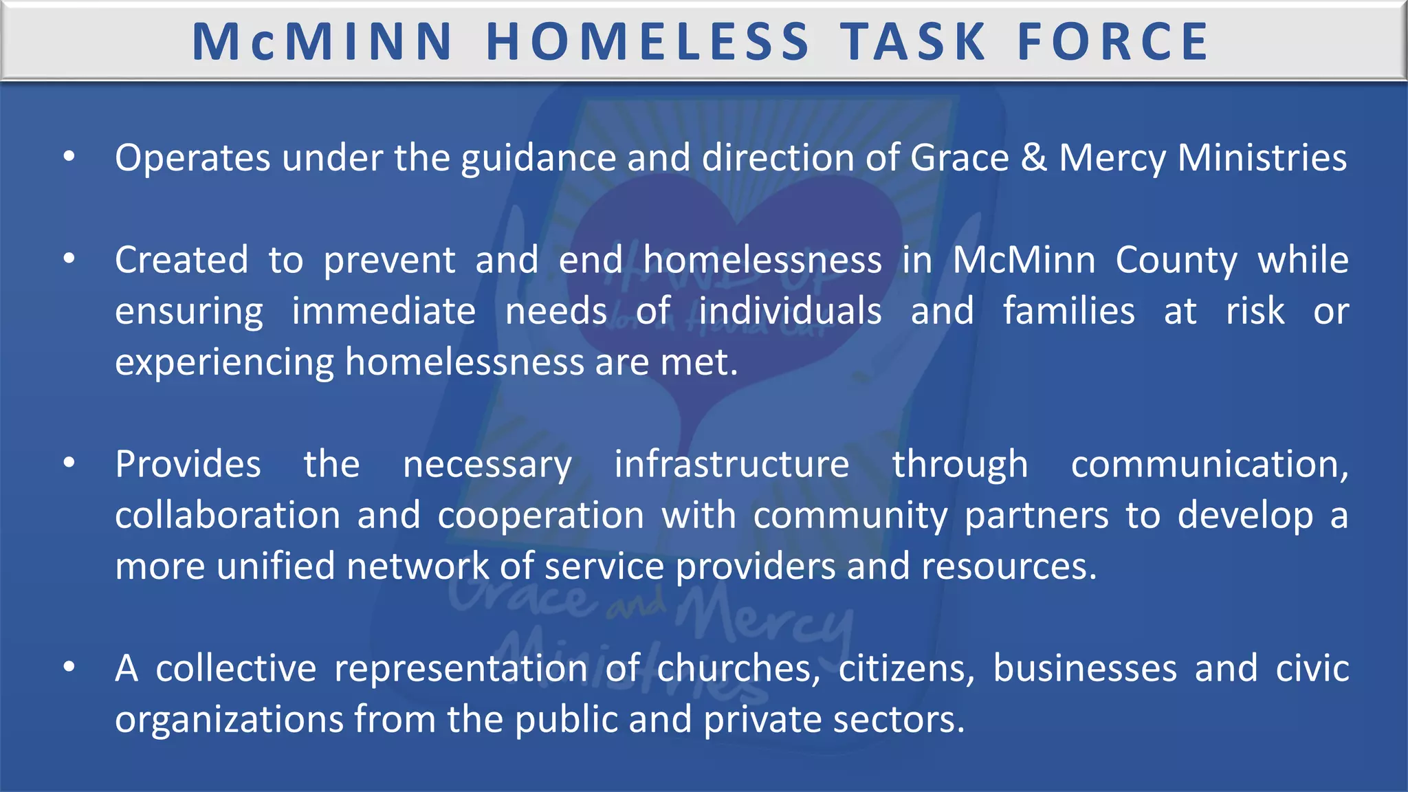 McMINN HOMELESS TASK FORCE
• Operates under the guidance and direction of Grace & Mercy Ministries
• Created to prevent and end homelessness in McMinn County while
ensuring immediate needs of individuals and families at risk or
experiencing homelessness are met.
• Provides the necessary infrastructure through communication,
collaboration and cooperation with community partners to develop a
more unified network of service providers and resources.
• A collective representation of churches, citizens, businesses and civic
organizations from the public and private sectors.
 