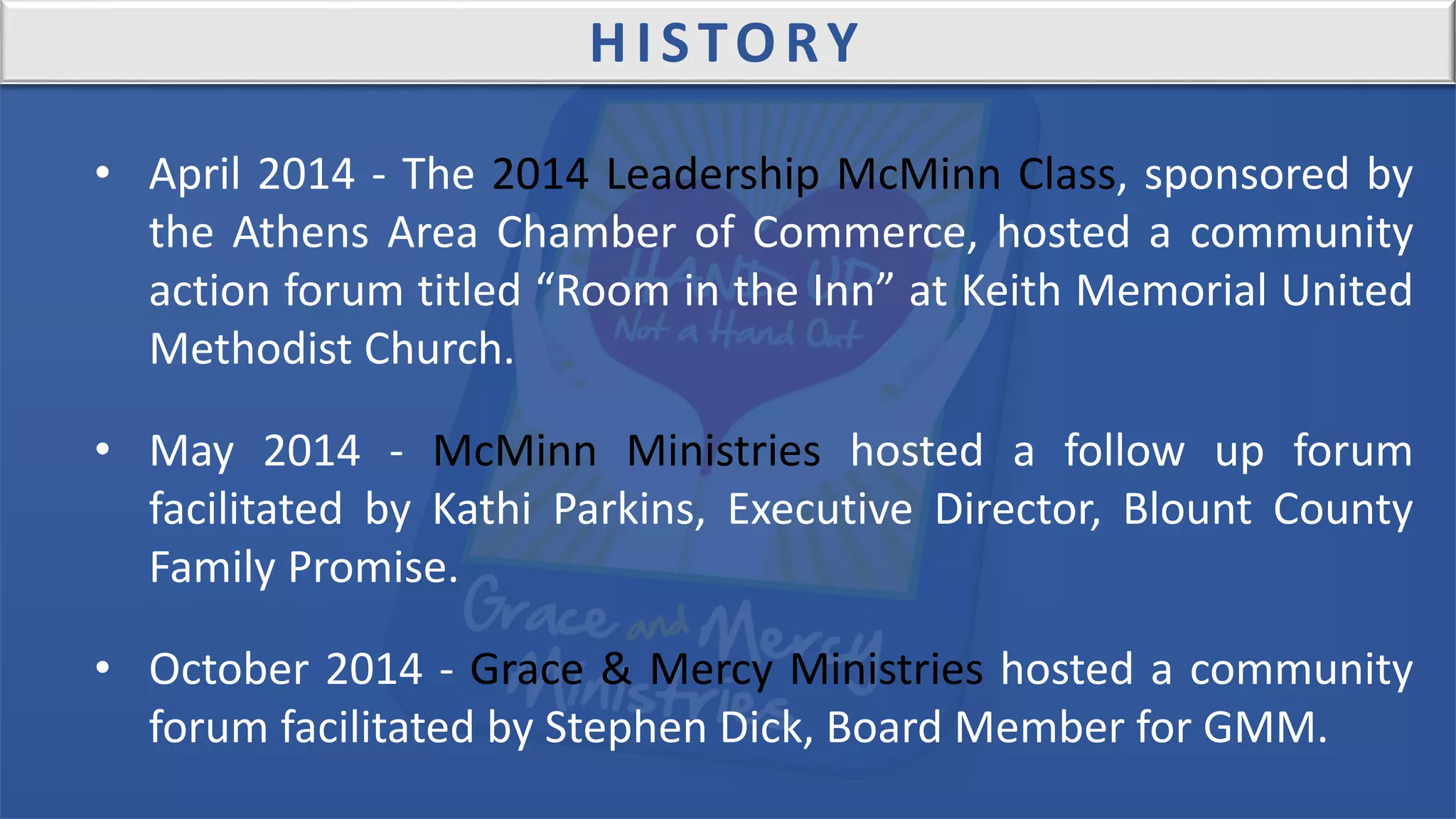 HISTORY
• April 2014 - The 2014 Leadership McMinn Class, sponsored by
the Athens Area Chamber of Commerce, hosted a community
action forum titled “Room in the Inn” at Keith Memorial United
Methodist Church.
• May 2014 - McMinn Ministries hosted a follow up forum
facilitated by Kathi Parkins, Executive Director, Blount County
Family Promise.
• October 2014 - Grace & Mercy Ministries hosted a community
forum facilitated by Stephen Dick, Board Member for GMM.
 