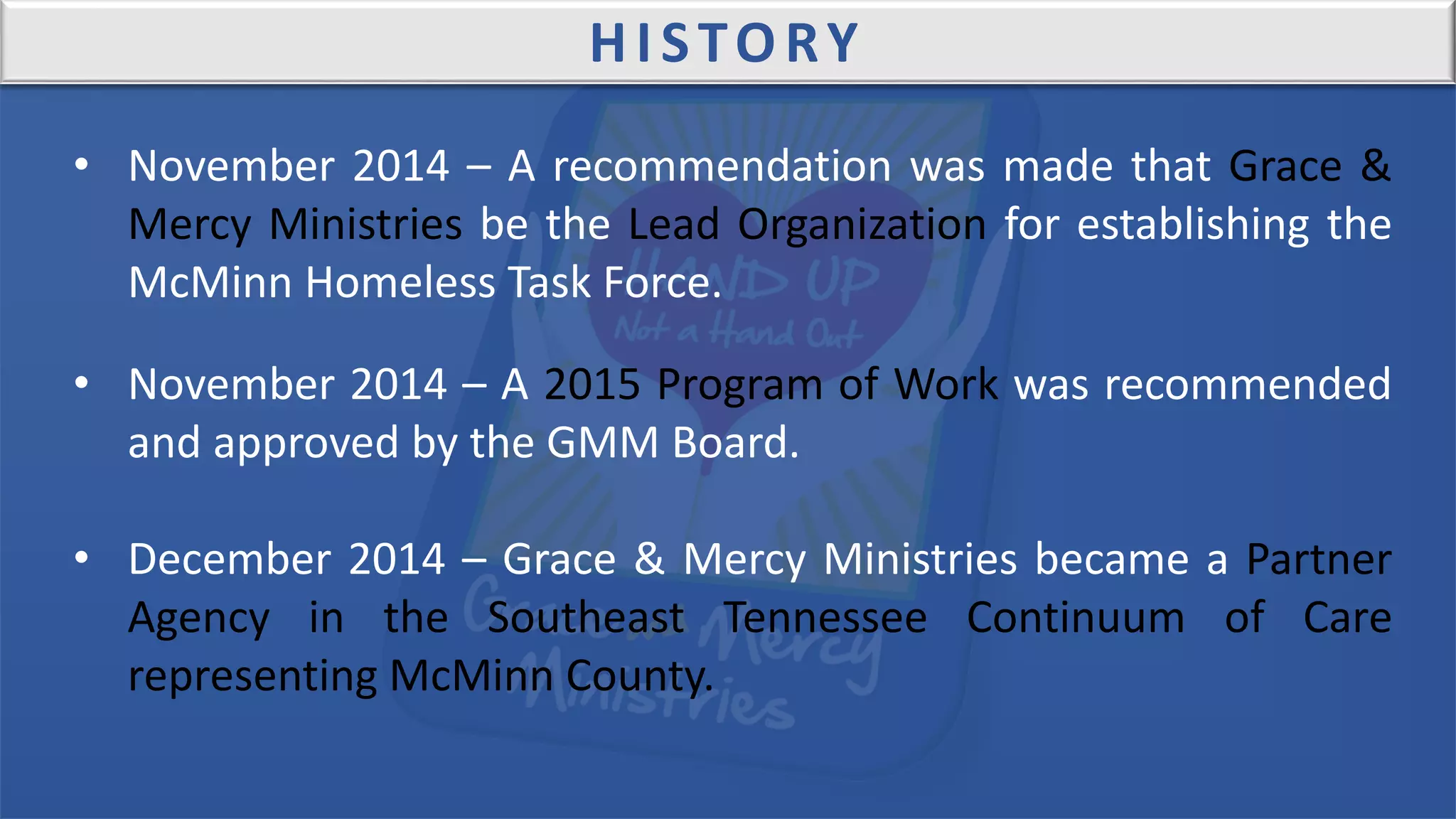 HISTORY
• November 2014 – A recommendation was made that Grace &
Mercy Ministries be the Lead Organization for establishing the
McMinn Homeless Task Force.
• November 2014 – A 2015 Program of Work was recommended
and approved by the GMM Board.
• December 2014 – Grace & Mercy Ministries became a Partner
Agency in the Southeast Tennessee Continuum of Care
representing McMinn County.
 