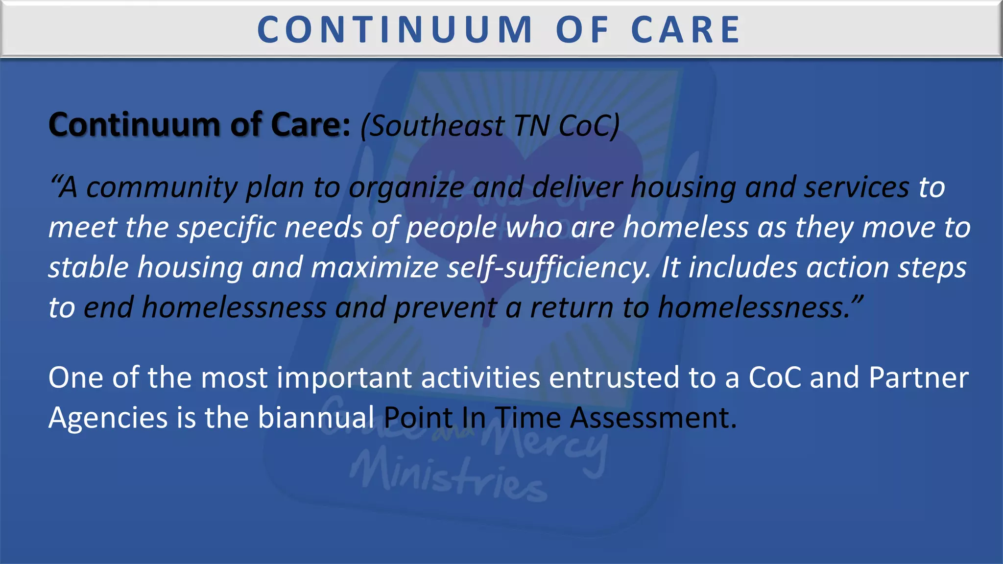 CONTINUUM OF CARE
Continuum of Care: (Southeast TN CoC)
“A community plan to organize and deliver housing and services to
meet the specific needs of people who are homeless as they move to
stable housing and maximize self-sufficiency. It includes action steps
to end homelessness and prevent a return to homelessness.”
One of the most important activities entrusted to a CoC and Partner
Agencies is the biannual Point In Time Assessment.
 