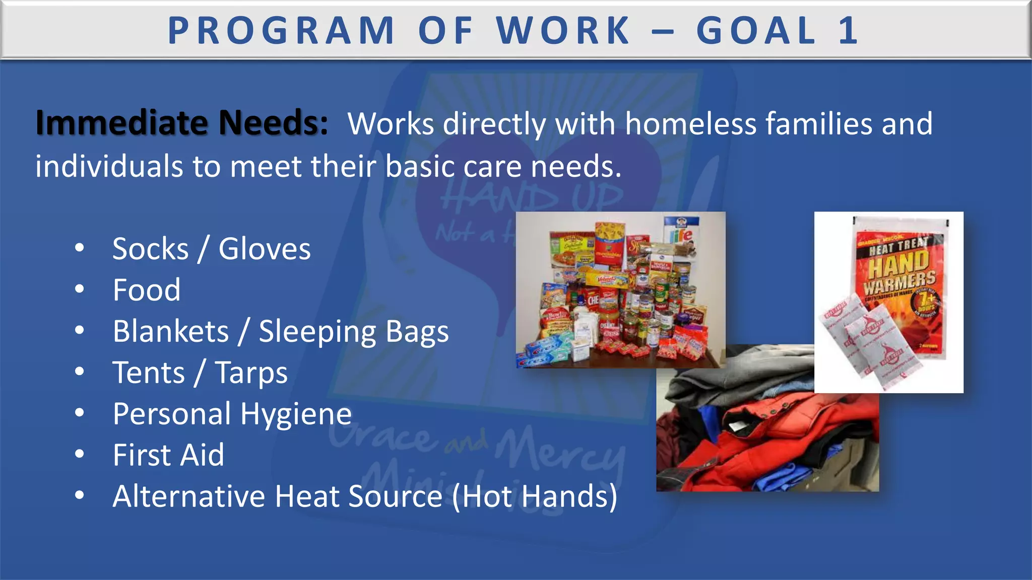 PROGRAM OF WORK – GOAL 1
Immediate Needs: Works directly with homeless families and
individuals to meet their basic care needs.
• Socks / Gloves
• Food
• Blankets / Sleeping Bags
• Tents / Tarps
• Personal Hygiene
• First Aid
• Alternative Heat Source (Hot Hands)
 