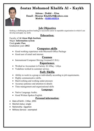 Moataz Mohamed Khalifa Al - Kaykh
Adress : Dokki - Giza
Email : Moataz Khalifa10@yahoo.com
Mobile : 01001481614
Job Objective
Seeking a challenging position leading to successful career in reputable organization in which I can
develop and apply my skills
Education:
Faculty of Al Alson High Institute
Major: Information system
Final grade: Pass
Graduation year: 2012
Computer skills
• Good working experience with Microsoft Office Package
• Good user of email and internet
Courses:
• International Computer Driving License(I.C.D.L)
Experience:
• Worked as Accountant in Factory Al Affaq – Libya
• Vodafone worked in customer service.
Soft Skills
• Ability to work in a group or individually according to job requirements.
• Highly communicative skills.
• Hard working and working under pressure
• Accuracy patience and attention to details
• Time management and organizational skills
Language:
• Native Language Arabic.
• Good Written Spoken English.
Personal information:
• Date of birth : 3 Mar, 1991
• Marital status :single
• Nationality : Egyptian
• Military Service : exempted
 
