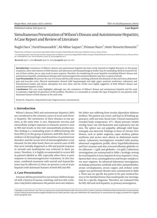 Hepat Mon. 2015 June; 15(6): e29043.	 DOI: 10.5812/hepatmon.29043
Published online 2015 June 23.	 Case Report
SimultaneousPresentationof Wilson’sDiseaseandAutoimmuneHepatitis;
ACaseReportandReviewof Literature
Naghi Dara
1
; Farid Imanzadeh
1
; Ali Akbar Sayyari
1
; Peiman Nasri
1
; Amir Hossein Hosseini
1,*
1
Department of Pediatric Gastroenterology, Mofid Children Hospital, Shahid Beheshti University of Medical Sciences, Tehran, IR Iran
*Corresponding Author: Amir Hossein Hosseini, Department of Pediatric Gastroenterology, Mofid Children Hospital, Shahid Beheshti University of Medical Sciences, Tehran, IR Iran.
Tel: +98-9128887347, Fax: +98-2122259004, E-mail: ah_hosseini@sbmu.ac.ir
Received: April 5, 2015; Revised: April 20, 2015; Accepted: April 28, 2015
Introduction: Coexistence of Wilson’s disease and autoimmune hepatitis has been rarely reported in English literature. In this group
of patients, there exist features of both diseases and laboratory and histopathological studies may be misleading. Medical treatment for
any of these entities, per se, may result in poor response. Therefore, by considering the acute hepatitis resembling Wilson’s disease and
autoimmune hepatitis, simultaneous therapywith immunosuppressiveandpenicillaminemayhaveasuperiorbenefit.
CasePresentation: Wepresent thecaseof a 10-year-old boywithnausea,vomiting,yellowishdiscolorationof skinandsclera,abdominal
pain and tea-color urine. Physical examination showed mild hepatomegaly and right upper quadrant tenderness. Laboratory and
histochemical studies and atomic absorption test were done and the results were highly suggestive of both Wilson’s disease and
autoimmune hepatitis, inhim.
Conclusions: This case study highlights, although rare, the coexistence of Wilson’s disease and autoimmune hepatitis and the need
to maintain a high level of awareness of this problem. Therefore, it is reasonable to consider this type of hepatitis in rare patients, with
dominantfeatures of both diseases at thesametime.
Keywords: Hepatitis, Hepatolenticular Degeneration; Autoimmune
Copyright©2015,KowsarCorp.Thisisanopen-accessarticledistributedunderthetermsof theCreativeCommonsAttribution-NonCommercial4.0International
License (http://creativecommons.org/licenses/by-nc/4.0/) which permits copy and redistribute the material just in noncommercial usages, provided the original
workisproperlycited.
1. Introduction
Wilson’s disease (WD) and autoimmune hepatitis (AIH)
are considered as the common causes of acute and chron-
ic hepatitis. The coexistence of these diseases in one pa-
tient, at the same time, is rare. Hepatocyte necrosis and
intracellular antigen exposure to immune system is seen
in WD and results in low titer autoantibody production.
This finding is a misleading point in differentiating AIH
from WD (1). In this group of patients, with WD, there is no
evidence of dermatologic manifestations of autoimmune
disorders and the serum level of immunoglobulins is not
elevated. On the other hand, there are several cases of WD
that were initially diagnosed as AIH and partial response
to steroids and azathioprine was achieved in these pa-
tients. Therefore, it is highly recommended to screen WD
in patients labeled as AIH, especially when there is poor
response to immunosuppressive treatments. In this situ-
ation, combined treatment with steroid and d-penicilla-
mine may be effective (2). Here, we present a case of acute
hepatitis with dominant features of both WD and AIH.
2. Case Presentation
A10-year-oldboypresentedtoourtertiarychildrenhospi-
tal with a history of nausea, vomiting, and tea-color urine,
since1daybeforeadmission.Hisparentswerenotrelatives.
His father was suffering from insulin dependent diabetes
mellitus. The patient was icteric and had an ill looking ap-
pearance, with not toxic facial traits. Clinical examination
revealed body temperature 37°C, blood pressure 100/60
mmHg, heart rate 100 beats/min and respiratory rate 20/
min. The spleen was not palpable, although mild hepa-
tomegaly was detected. Findings in favor of chronic liver
disease, such as spider angioma, caput medusa, palmar
erythema and ascites were absent in abdominal exami-
nation. Laboratory investigations revealed mild anemia,
abnormal coagulation profile, direct hyperbilirubinemia
and liver enzymes and also, reversed albumin globulin ra-
tio (albumin = 3 g/dL and globulin = 4.9 g/dL). Laboratory
investigations are summarized in Table 1. Serologic testing
forviralhepatitisAvirus,hepatitisBvirus,hepatitisCvirus,
Epstein-Barr virus, cytomegalovirus and herpes simplex vi-
rus were negative. An advanced laboratory investigation,
including antinuclear antibody and other autoantibodies,
serum ceruloplasmin, serum copper, and 24-hour urine
copper was performed. Results were summarized in Table
2. There was no specific key point in his past medical his-
tory or his familial history that would guide our investiga-
tion for a specific diagnosis. Therefore, we evaluated him
for WD, AIH and viral hepatitis, in primary investigation.
 