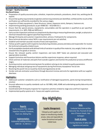 Organisational Experience
POSCO E & C India Pvt. Ltd. Since Dec’08
Manager – Quality Assurance
Key Result Areas:
 Preparation of quality assurance plan, schedule, inspection protocols, procedures, check lists, welding plan &
reports
 Ensure that qualityrequirements(inspectionandtestrequirements) are identified,verifiedandthe resultsof the
verification are sufficiently recorded for the various stages.
 Inspection of Static equipment’s, Steel Structure, Valves, Expansion Joints, Dampers, Fasteners etc.
 Implementing welding procedures as per ASME SEC – IX & AWS D1.1.
 Ensure that the special process, equipments, consumables and the operators is qualified as per specified
requirements. (I.e. WPS, PQR and WPQ etc.).
 Carry out the inspectionsandtestsoncomponentsbyobservingormeasuringdimensions,weight,orphysical or
chemical characteristics against specified requirements.
 Manage third party and customer inspections/test, witness / hold points for components.
 Raise technical deviation notes/ NCR in case requirements are not satisfied.
 Establish and maintain accurate records of tests and inspections.
 Followupwithsupplierswithrespecttomanufacturingschedule,processandstatusandresponsible for resolve
the technical and quality related issues
 Verifyacceptable standardswithdefinedlimitsof variationinqualityof the material,size,weight,finish or other
characteristics for goods or services.
 Ensure the relevant quality control inspections and tests (NDT Tasks) are planned and executed and
appropriately recorded.
 Support Corrective and Preventive Actions and the experience response, where required.
 Check and test of materials and parts from outside suppliers and monitor the production process at different
stages.
 Assisting erection and commissioning team for problem solving at site related to quality parameters
 Managing individual and group test of equipments during Preliminary Acceptance Test at site
 Resolving the punch lists as issued by clients during presence at site
 Vendor and sub-contractor surveillance through document review and visits for registration with our supplier
data base.
Highlights:
 Addressed customer complaints such as rectification of damaged equipments, paints during transportation,
erection
 Ensured adherence to quality standards such as ISO 9001, AWS, ASME and undertaking quality data entry and
recordkeeping
 Coordinated with third party inspector for inspection activities related to stage wise and final inspection
 Implemented quality systems at in- house and supplier premisses.
 