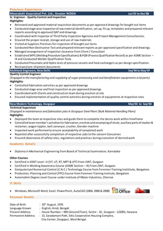 Previous Experience
Meenakshi Associated Pvt. Ltd., Greater NOIDA Jun’07 to Dec’08
Sr. Engineer - Quality Control and Inspection
Highlights:
 Reviewed and approved material requisition documents as per approved drawings for bought out items
 Conductedstage wise inspectionof rawmaterial identification, set up, fit up, templates and prepared relevant
reports according to approved QAP and drawings
 Coordinated with Inspector of Third Party Inspection Agencies and Project Management Consultancies.
 Ensured the proper receipt, storage and use of raw materials
 Visited at Suppliers Premises for inspection of brought out items
 Conducted Non Destructive Test and prepared relevant reports as per approved specification and drawings.
 Managed arrangement of inspection clearance from Client / Consultant
 EstablishedWPS(WeldingProcedure Specifications) &PQR(ProcessQualificationRecord) as per ASME Section –
IX and Conducted Welder Qualification Tests
 Conducted Pneumatic and Hydro tests of pressure vessels and heat exchangers as per design specification.
 Reviewed pre-shipment documents
Multitech Engineers, New Delhi Sep’04 to May’07
Quality Control Engineer
(Engaged in the manufacturing and supplying of sugar processing and coal beneficiation equipments and parts)
Highlights:
 Controlled fabrication activities as per approved drawings
 Conducted stage wise and final inspection as per approved drawings
 Coordinated with Clients and construction team during erection at site
 Ensured implementation of quality control activities during erection of equipments at respective sites
New Modern Technology, Durgapur May’03 to Sep’04
Technical Supervisor
(Engaged in maintenance and fabrication jobs in Durgapur Steel Plant (Bulk Material Handling Plant)
Highlights:
 Deployed the team at respective sites and guide them to complete the desire work within timeframe
 Controlled teammember’sactivitiesforfabrication,erectionandrevampingof chute,auxiliarypartsof stacker&
reclaimer, wagon tippler, belt conveyor, crusher, blender machine
 Inspected work performed to ensure acceptability of completed work
 Reported after successfully completion of respective jobs to the concern Executives
 Ensured observance of safety rules, regulations and practices during execution of desired work
Academic Details
 Diploma in Mechanical Engineering from Board of Technical Examination, Karnataka
Other Courses
 Certified in ASNT Level –II (VT, UT, RT, MPT & LPT) From JSNT, Gurgaon
 Certified in Welding Awareness Course (ASME Section – IX) From JSNT, Gurgaon
 Computerized Numerical Control (C.N.C.) Technology Course from Foremen Training Instititute, Bangalore.
 Production, Planning and Control (PPC) Course from Foremen Training Institute, Bangalore
 Automobile Degree Level Course under Institute of Motor Industries, Chennai
IT Skills
 Windows,Microsoft Word, Excel, PowerPoint, AutoCAD (2004, 2006 & 2008)
Personal Details
Date of Birth : 10th
August, 1976
Language Known : English,Hindi,Bengali
Present Address : House Number – 969 (Ground Floor), Sector - 10 , Gurgaon - 122001, Haryana
Permanent Address : 15, Saradamoni Path, SAIL Cooperative Housing Complex,
City Center, Durgapur, West Bengal.
 