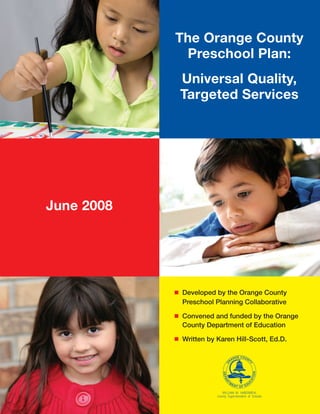 The Orange County
Preschool Plan:
Universal Quality,
Targeted Services
June 2008
n	 Developed by the Orange County
Preschool Planning Collaborative
n	 Convened and funded by the Orange
County Department of Education
n	 Written by Karen Hill-Scott, Ed.D.
 