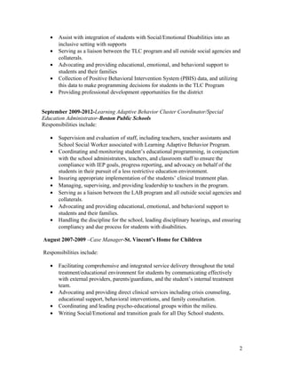 • Assist with integration of students with Social/Emotional Disabilities into an
inclusive setting with supports
• Serving as a liaison between the TLC program and all outside social agencies and
collaterals.
• Advocating and providing educational, emotional, and behavioral support to
students and their families
• Collection of Positive Behavioral Intervention System (PBIS) data, and utilizing
this data to make programming decisions for students in the TLC Program
• Providing professional development opportunities for the district
September 2009-2012-Learning Adaptive Behavior Cluster Coordinator/Special
Education Administrator-Boston Public Schools
Responsibilities include:
• Supervision and evaluation of staff, including teachers, teacher assistants and
School Social Worker associated with Learning Adaptive Behavior Program.
• Coordinating and monitoring student’s educational programming, in conjunction
with the school administrators, teachers, and classroom staff to ensure the
compliance with IEP goals, progress reporting, and advocacy on behalf of the
students in their pursuit of a less restrictive education environment.
• Insuring appropriate implementation of the students’ clinical treatment plan.
• Managing, supervising, and providing leadership to teachers in the program.
• Serving as a liaison between the LAB program and all outside social agencies and
collaterals.
• Advocating and providing educational, emotional, and behavioral support to
students and their families.
• Handling the discipline for the school, leading disciplinary hearings, and ensuring
compliancy and due process for students with disabilities.
August 2007-2009 –Case Manager-St. Vincent’s Home for Children
Responsibilities include:
• Facilitating comprehensive and integrated service delivery throughout the total
treatment/educational environment for students by communicating effectively
with external providers, parents/guardians, and the student’s internal treatment
team.
• Advocating and providing direct clinical services including crisis counseling,
educational support, behavioral interventions, and family consultation.
• Coordinating and leading psycho-educational groups within the milieu.
• Writing Social/Emotional and transition goals for all Day School students.
2
 